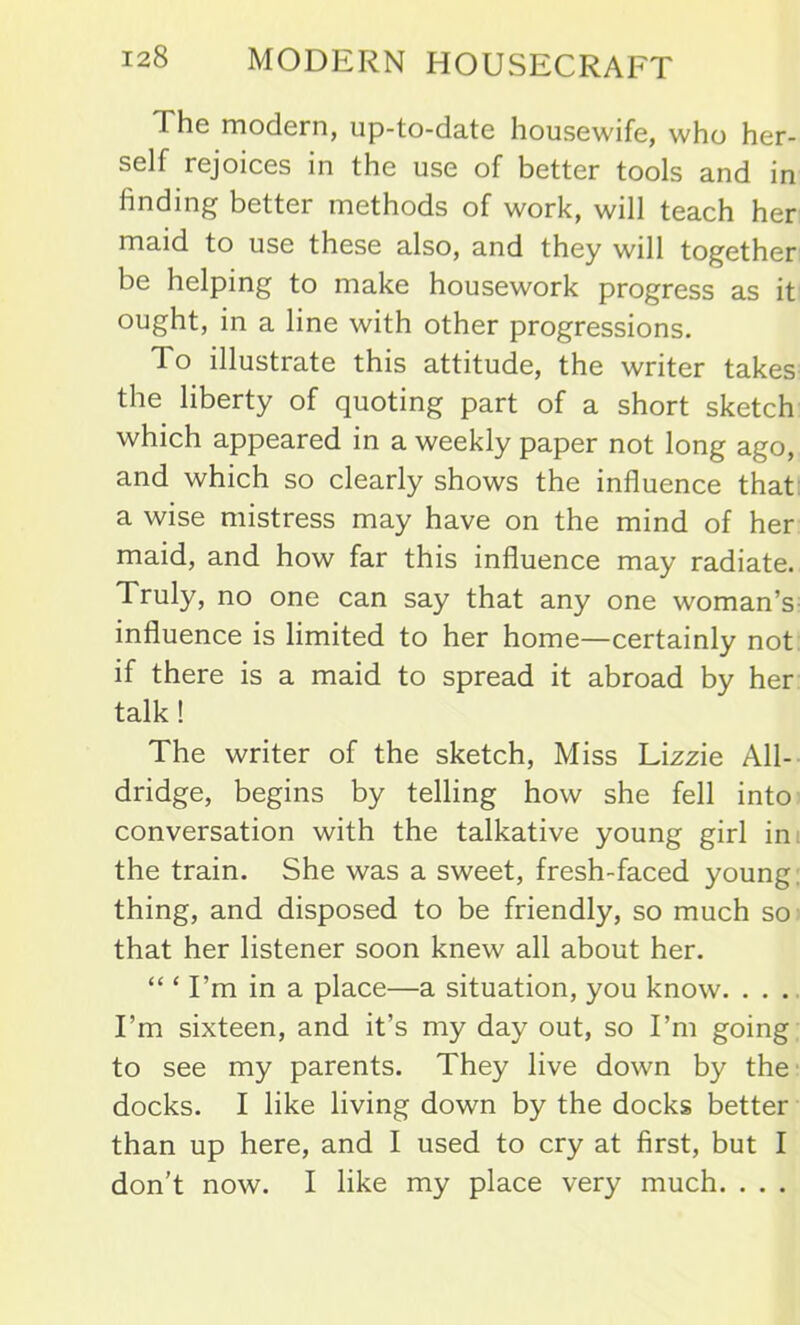 The modern, up-to-date housewife, who her- self rejoices in the use of better tools and in finding better methods of work, will teach her maid to use these also, and they will together be helping to make housework progress as it ought, in a line with other progressions. To illustrate this attitude, the writer takes the liberty of quoting part of a short sketch which appeared in a weekly paper not long ago, and which so clearly shows the influence that a wise mistress may have on the mind of her maid, and how far this influence may radiate. Truly, no one can say that any one woman’s influence is limited to her home—certainly not if there is a maid to spread it abroad by her talk ! The writer of the sketch, Miss Lizzie All- dridge, begins by telling how she fell into conversation with the talkative young girl in the train. She was a sweet, fresh-faced young thing, and disposed to be friendly, so much so that her listener soon knew all about her. “ ‘ I’m in a place—a situation, you know. . . . I’m sixteen, and it’s my day out, so I’m going to see my parents. They live down by the docks. I like living down by the docks better than up here, and I used to cry at first, but I don’t now. I like my place very much. . . .