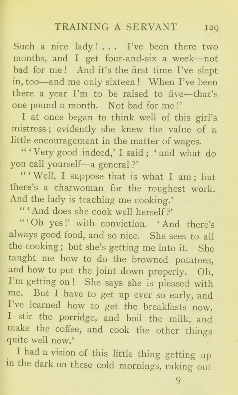 Such a nice lady ! . . . I’ve been there two months, and I get four-and-six a week—not bad for me! And it’s the first time I’ve slept in, too—and me only sixteen ! When I’ve been there a year I’m to be raised to five—that’s one pound a month. Not bad for me !’ I at once began to think well of this girl’s mistress ; evidently she knew the value of a little encouragement in the matter of wages. “ ‘Very good indeed,’ I said ; ‘ and what do you call yourself—a general ?’ “‘Well, I suppose that is what I am; but there’s a charwoman for the roughest work. And the lady is teaching me cooking.’ And does she cook well herself?’ “‘Oh yes!’ with conviction. ‘And there’s always good food, and so nice. She sees to all the cooking; but she’s getting me into it. She taught me how to do the browned potatoes, and how to put the joint down properly. Oh, I’m getting on ! She says she is pleased with me. But I have to get up ever so early, and I ve learned how to get the breakfasts now. I stir the porridge, and boil the milk, and make the coffee, and cook the other things quite well now.’ I had a vision of this little thing getting up in the dark on these cold mornings, raking out 9