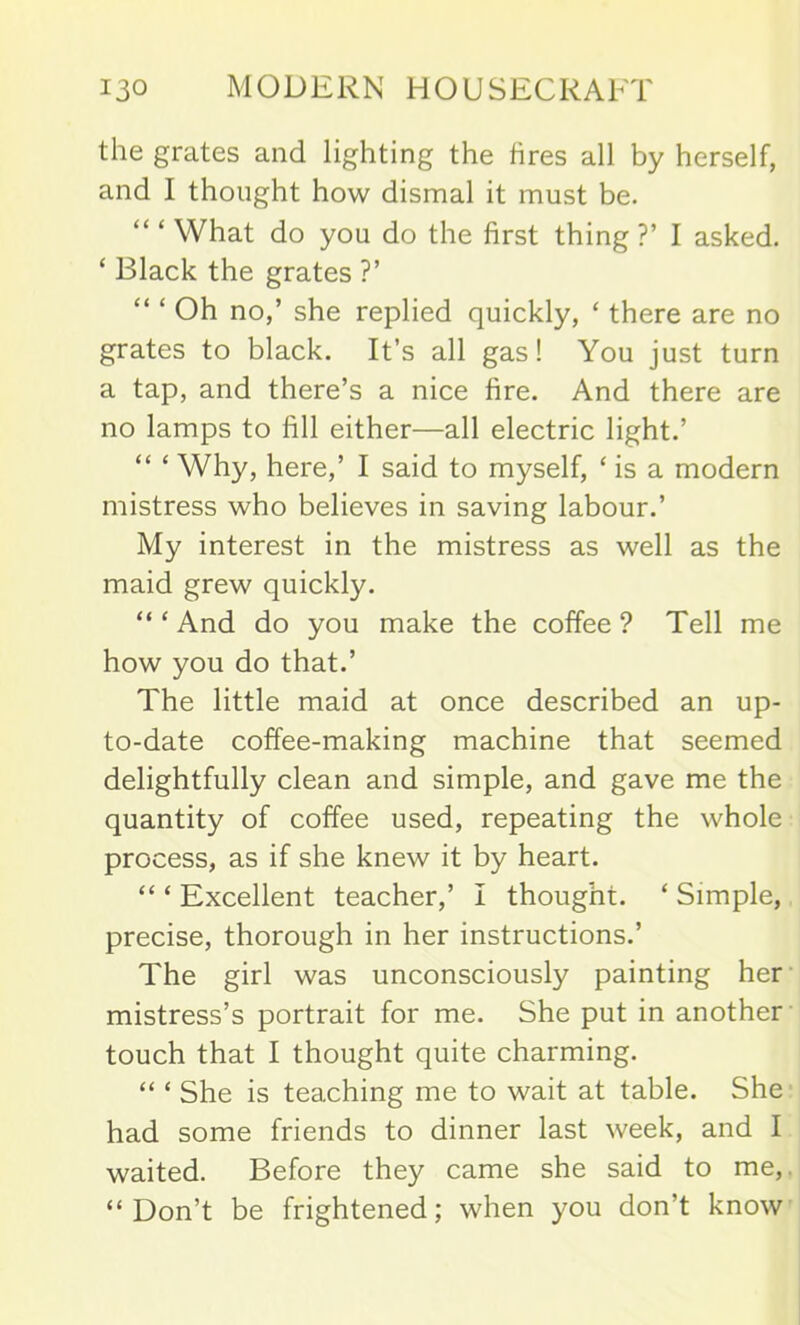 the grates and lighting the fires all by herself, and I thought how dismal it must be. “ ‘ What do you do the first thing?’ I asked. ‘ Black the grates ?’ Oh no,’ she replied quickly, ‘ there are no grates to black. It’s all gas! You just turn a tap, and there’s a nice fire. And there are no lamps to lill either—all electric light.’ “ ‘ Why, here,’ I said to myself, ‘ is a modern mistress who believes in saving labour.’ My interest in the mistress as well as the maid grew quickly. “ ‘ And do you make the coffee ? Tell me how you do that.’ The little maid at once described an up- to-date coffee-making machine that seemed delightfully clean and simple, and gave me the quantity of coffee used, repeating the whole process, as if she knew it by heart. “ ‘ Excellent teacher,’ I thought. ‘ Simple, precise, thorough in her instructions.’ The girl was unconsciously painting her mistress’s portrait for me. She put in another touch that I thought quite charming. “ ‘ She is teaching me to wait at table. She had some friends to dinner last week, and I waited. Before they came she said to me, “Don’t be frightened; when you don’t know