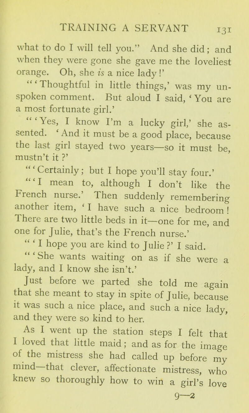 what to do I will tell you.” And she did; and when they were gone she gave me the loveliest orange. Oh, she is a nice lady!’ “‘Thoughtful in little things,’ was my un- spoken comment. But aloud I said, ‘ You are a most fortunate girl.’ “‘Yes, I know I’m a lucky girl,’ she as- sented. And it must be a good place, because the last girl stayed two years—so it must be, mustn’t it ?’ ‘“Certainly; but I hope you’ll stay four.’ “ ‘ I mean to, although I don’t like the French nurse. Then suddenly remembering another item, ‘ I have such a nice bedrooml 1 here are two little beds in it—one for me, and one for Julie, that’s the French nurse.’ “ ‘ I hope you are kind to Julie ?’ I said. She wants waiting on as if she were a lady, and I know she isn’t.’ Just before we parted she told me again that she meant to stay in spite of Julie, because it was such a nice place, and such a nice lady, and they were so kind to her. As I went up the station steps I felt that I loved that little maid; and as for the image of the mistress she had called up before my mind—that clever, affectionate mistress, who knew so thoroughly how to win a girl’s love 9—2