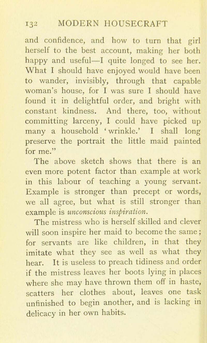 and confidence, and how to turn that girl herself to the best account, making her both happy and useful—I quite longed to see her. What I should have enjoyed would have been to wander, invisibly, through that capable woman’s house, for I was sure I should have found it in delightful order, and bright with constant kindness. And there, too, without committing larceny, I could have picked up many a household ‘wrinkle.’ I shall long preserve the portrait the little maid painted for me.” The above sketch shows that there is an even more potent factor than example at work in this labour of teaching a young servant. Example is stronger than precept or words, we all agree, but what is still stronger than example is unconscious inspiration. The mistress who is herself skilled and clever will soon inspire her maid to become the same; for servants are like children, in that they imitate what they see as well as what they hear. It is useless to preach tidiness and order if the mistress leaves her boots lying in places where she may have thrown them off in haste, scatters her clothes about, leaves one task unfinished to begin another, and is lacking in delicacy in her own habits.
