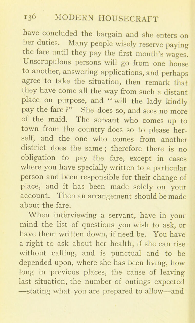 have concluded the bargain and she enters on her duties. Many people wisely reserve paying the fare until they pay the first month’s wages. Unscrupulous persons will go from one house to another, answering applications, and perhaps agree to take the situation, then remark that they have come all the way from such a distant place on purpose, and “ will the lady kindly pay the fare ?” She does so, and sees no more of the maid. The servant who comes up to town from the country does so to please her- self, and the one who comes from another district does the same ; therefore there is no obligation to pay the fare, except in cases where you have specially written to a particular person and been responsible for their change of place, and it has been made solely on your account. Then an arrangement should be made about the fare. When interviewing a servant, have in your mind the list of questions you wish to ask, or have them written down, if need be. You have a right to ask about her health, if she can rise without calling, and is punctual and to be depended upon, where she has been living, how long in previous places, the cause of leaving last situation, the number of outings expected —stating what you are prepared to allow—and