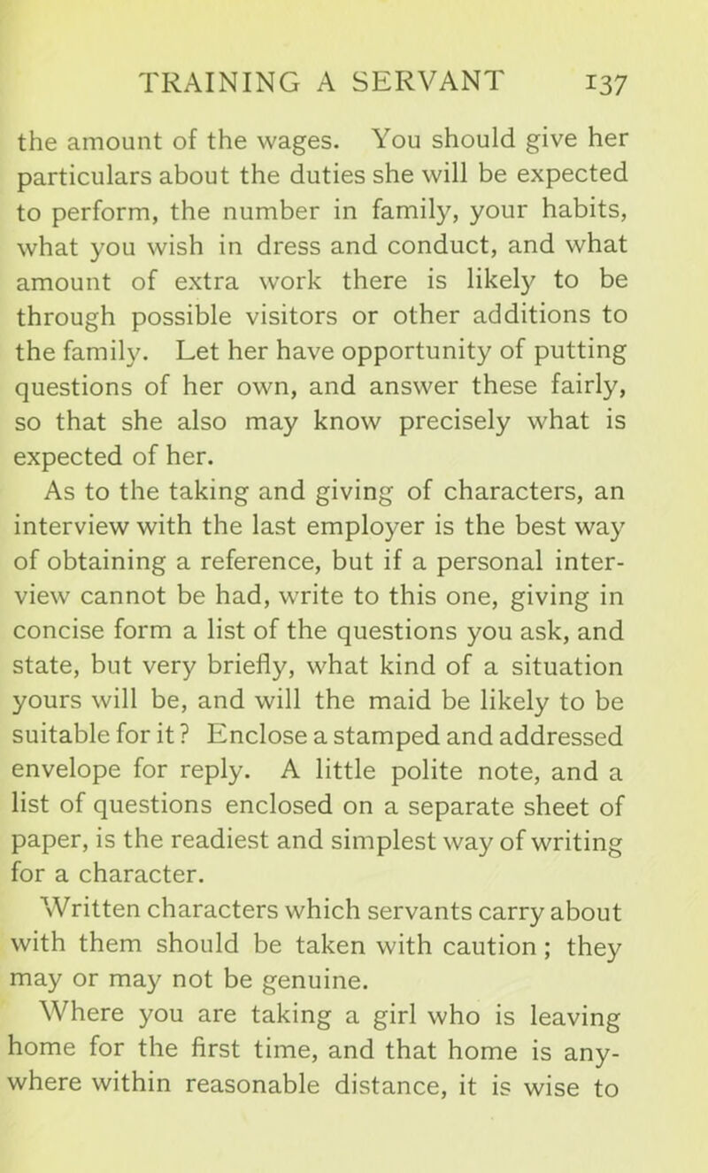 the amount of the wages. You should give her particulars about the duties she will be expected to perform, the number in family, your habits, what you wish in dress and conduct, and what amount of extra work there is likely^ to be through possible visitors or other additions to the family. Let her have opportunity of putting questions of her own, and answer these fairly, so that she also may know precisely what is expected of her. As to the taking and giving of characters, an interview with the last employer is the best way of obtaining a reference, but if a personal inter- view cannot be had, write to this one, giving in concise form a list of the questions you ask, and state, but very briefly, what kind of a situation yours will be, and will the maid be likely to be suitable for it ? Enclose a stamped and addressed envelope for reply. A little polite note, and a list of questions enclosed on a separate sheet of paper, is the readiest and simplest way of writing for a character. Written characters which servants carry about with them should be taken with caution ; they may or may not be genuine. Where you are taking a girl who is leaving home for the first time, and that home is any- where within reasonable distance, it is wise to