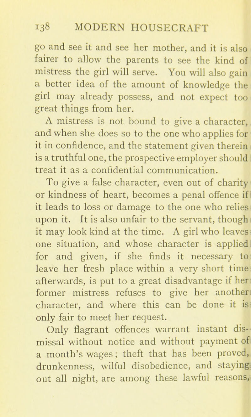 go and see it and see her mother, and it is also fairer to allow the parents to see the kind of mistress the girl will serve. You will also gain a better idea of the amount of knowledge the girl may already possess, and not expect too great things from her. A mistress is not bound to give a character, and when she does so to the one who applies for it in confidence, and the statement given therein is a truthful one, the prospective employer should treat it as a confidential communication. To give a false character, even out of charity or kindness of heart, becomes a penal offence if it leads to loss or damage to the one who relies upon it. It is also unfair to the servant, though it may look kind at the time. A girl who leaves one situation, and whose character is applied for and given, if she finds it necessary to leave her fresh place within a very short time afterwards, is put to a great disadvantage if her former mistress refuses to give her another, character, and where this can be done it is only fair to meet her request. Only flagrant offences warrant instant dis- missal without notice and without payment of a month’s wages; theft that has been proved, drunkenness, wilful disobedience, and staying out all night, are among these lawful reasons,