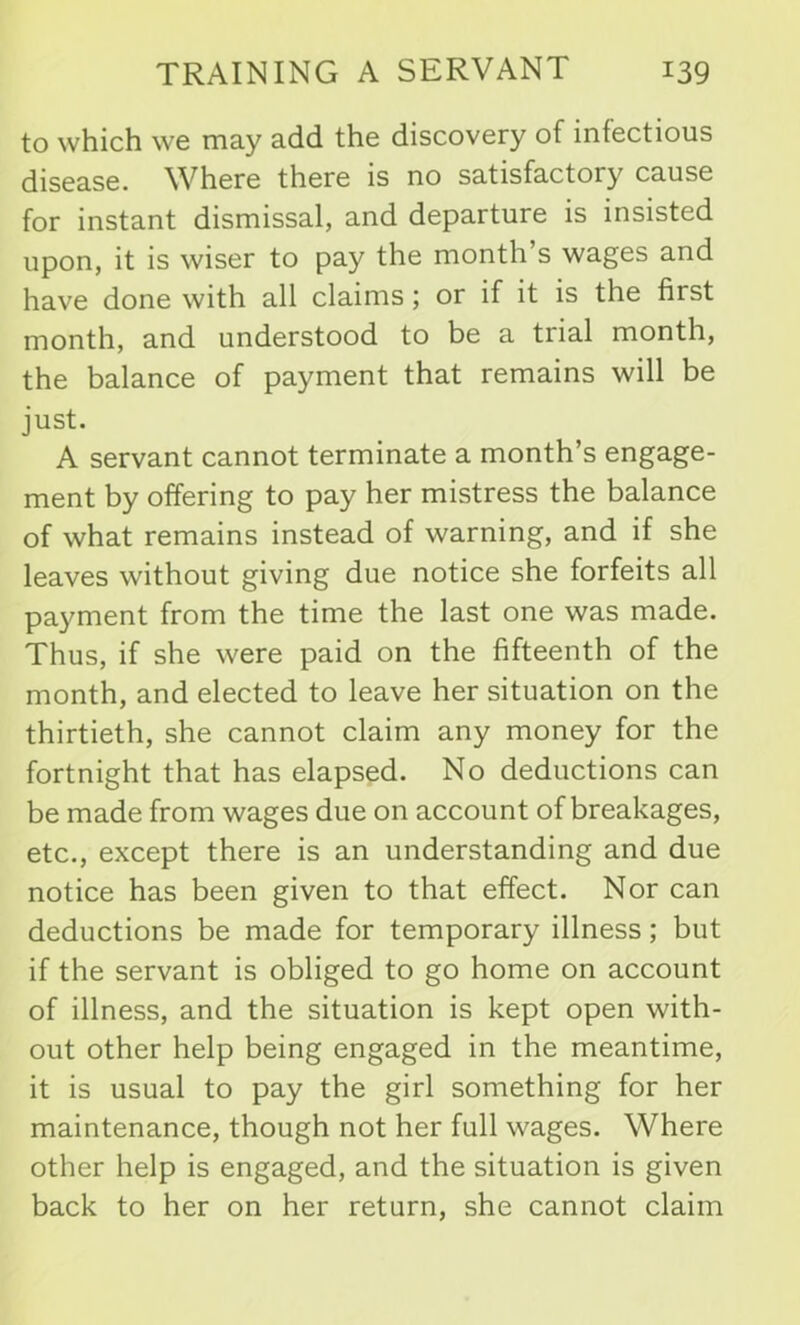 to which we may add the discovery of infectious disease. Where there is no satisfactory cause for instant dismissal, and departure is insisted upon, it is wiser to pay the month’s wages and have done with all claims; or if it is the first month, and understood to be a trial month, the balance of payment that remains will be just. A servant cannot terminate a month’s engage- ment by offering to pay her mistress the balance of what remains instead of warning, and if she leaves without giving due notice she forfeits all payment from the time the last one was made. Thus, if she were paid on the fifteenth of the month, and elected to leave her situation on the thirtieth, she cannot claim any money for the fortnight that has elapsed. No deductions can be made from wages due on account of breakages, etc., except there is an understanding and due notice has been given to that effect. Nor can deductions be made for temporary illness; but if the servant is obliged to go home on account of illness, and the situation is kept open with- out other help being engaged in the meantime, it is usual to pay the girl something for her maintenance, though not her full wages. Where other help is engaged, and the situation is given back to her on her return, she cannot claim