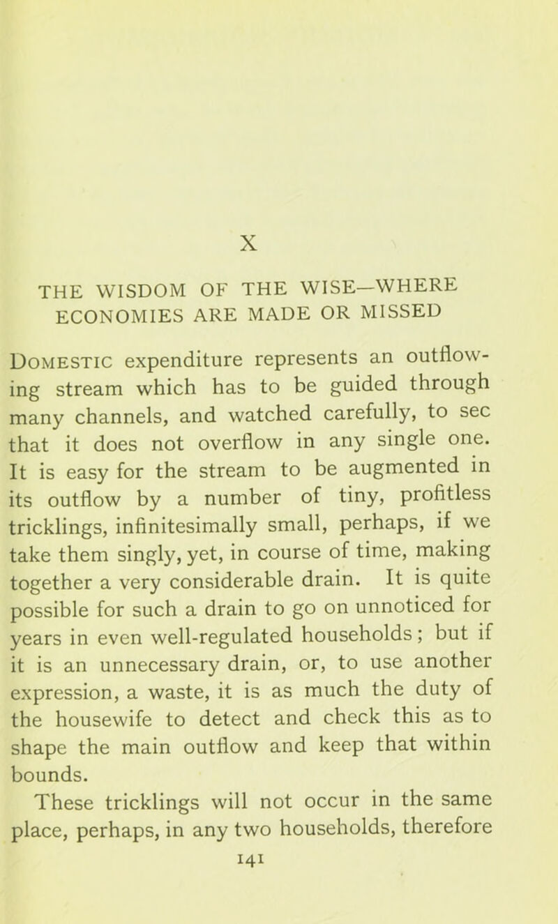 X THE WISDOM OF THE WISE—WHERE ECONOMIES ARE MADE OR MISSED Domestic expenditure represents an outflow- ing stream which has to be guided through many channels, and watched carefully, to sec that it does not overflow in any single one. It is easy for the stream to be augmented in its outflow by a number of tiny, profitless tricklings, infinitesimally small, perhaps, if we take them singly, yet, in course of time, making together a very considerable drain. It is quite possible for such a drain to go on unnoticed for years in even well-regulated households; but if it is an unnecessary drain, or, to use another expression, a waste, it is as much the duty of the housewife to detect and check this as to shape the main outflow and keep that within bounds. These tricklings will not occur in the same place, perhaps, in any two households, therefore