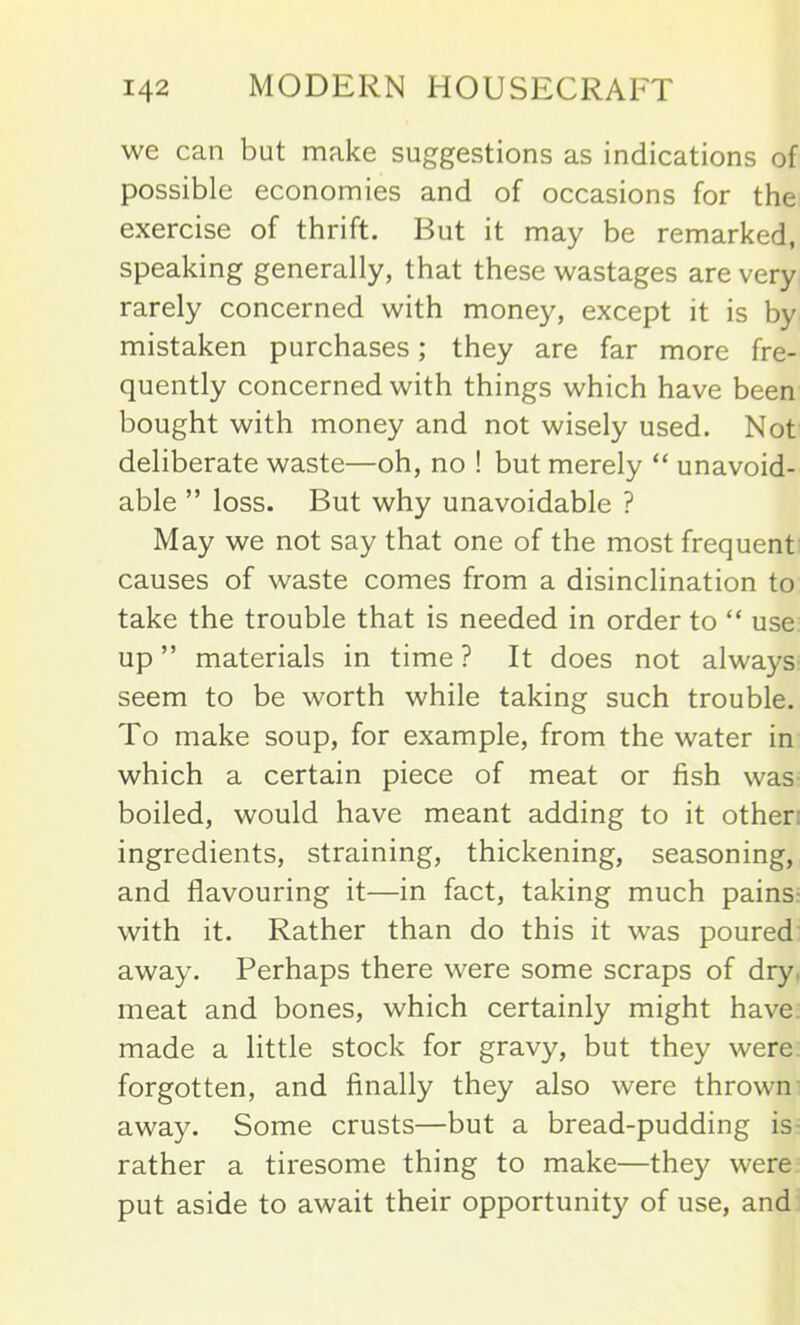 we can but make suggestions as indications of possible economies and of occasions for the exercise of thrift. But it may be remarked, speaking generally, that these wastages are very rarely concerned with money, except it is by mistaken purchases; they are far more fre- quently concerned with things which have been bought with money and not wisely used. Not deliberate waste—oh, no ! but merely “ unavoid- able ” loss. But why unavoidable ? May we not say that one of the most frequent causes of waste comes from a disinclination to take the trouble that is needed in order to “ use up ” materials in time ? It does not always seem to be worth while taking such trouble. To make soup, for example, from the water in which a certain piece of meat or fish was boiled, would have meant adding to it other ingredients, straining, thickening, seasoning, and flavouring it—in fact, taking much pains with it. Rather than do this it was poured away. Perhaps there were some scraps of dry. meat and bones, which certainly might have made a little stock for gravy, but they were forgotten, and finally they also were thrown away. Some crusts—but a bread-pudding is rather a tiresome thing to make—they were put aside to await their opportunity of use, and