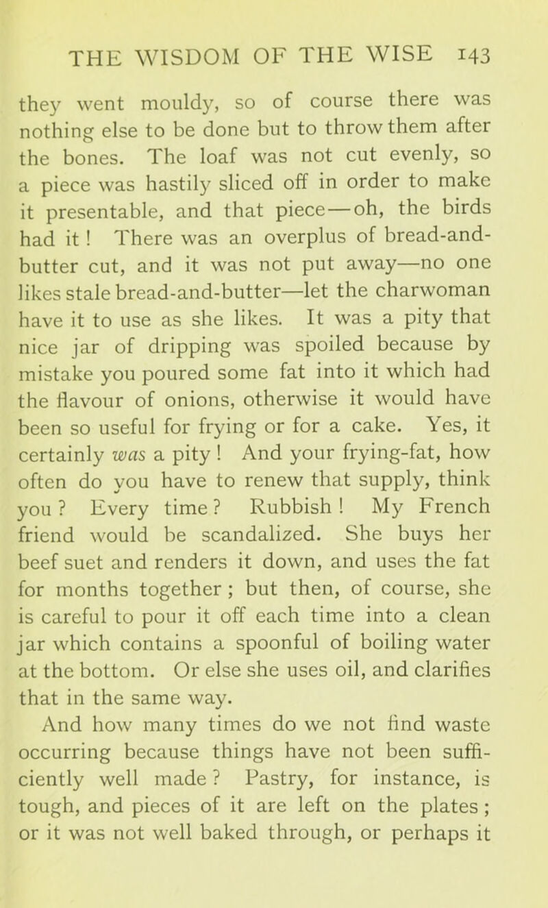 they went mouldy, so of course there was nothing else to be done but to throw them after the bones. The loaf was not cut evenly, so a piece was hastily sliced off in order to make it presentable, and that piece — oh, the birds had it ! There was an overplus of bread-and- butter cut, and it was not put away—no one likes stale bread-and-butter—let the charwoman have it to use as she likes. It was a pity that nice jar of dripping was spoiled because by mistake you poured some fat into it which had the flavour of onions, otherwise it would have been so useful for frying or for a cake. Yes, it certainly was a pity ! And your frying-fat, how often do you have to renew that supply, think you? Every time? Rubbish! My French friend would be scandalized. She buys her beef suet and renders it down, and uses the fat for months together ; but then, of course, she is careful to pour it off each time into a clean jar which contains a spoonful of boiling water at the bottom. Or else she uses oil, and clarifies that in the same way. And how many times do we not And waste occurring because things have not been suffi- ciently well made ? Pastry, for instance, is tough, and pieces of it are left on the plates ; or it was not well baked through, or perhaps it