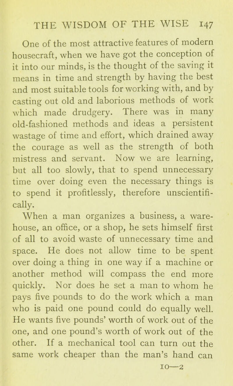 One of the most attractive features of modern housecraft, when we have got the conception of it into our minds, is the thought of the saving it means in time and strength by having the best and most suitable tools for working with, and by casting out old and laborious methods of work which made drudgery. There was in many old-fashioned methods and ideas a persistent wastage of time and effort, which drained away the courage as well as the strength of both mistress and servant. Now we are learning, but all too slowly, that to spend unnecessary time over doing even the necessary things is to spend it profitlessly, therefore unscientifi- cally. When a man organizes a business, a ware- house, an office, or a shop, he sets himself first of all to avoid waste of unnecessary time and space. He does not allow time to be spent over doing a thing in one way if a machine or another method will compass the end more quickly. Nor does he set a man to whom he pays five pounds to do the work which a man who is paid one pound could do equally well. He wants five pounds’ worth of work out of the one, and one pound’s worth of work out of the other. If a mechanical tool can turn out the same work cheaper than the man’s hand can 10—2