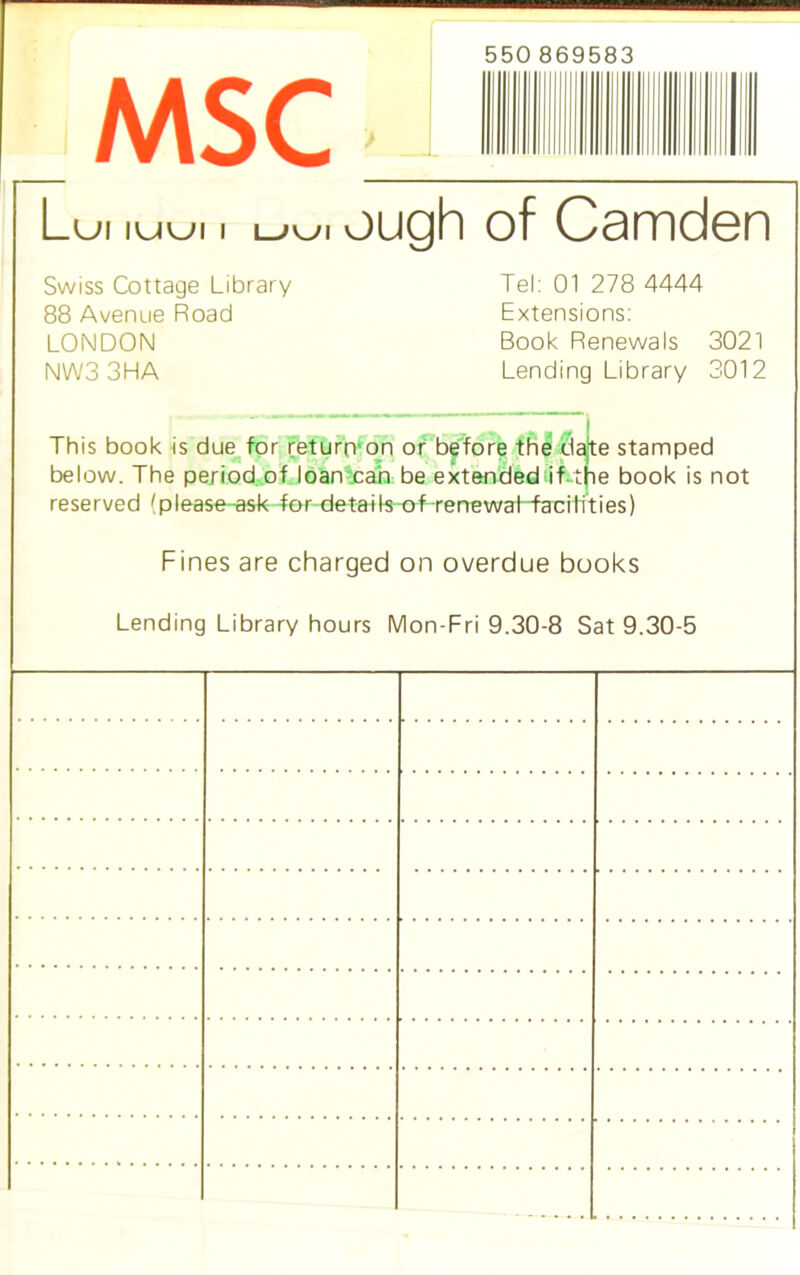 MSC 550 869583 Lui iuui i uui ough of Camden Swiss Cottage Library Tel: 01 278 4444 88 Avenue Road Extensions: LONDON Book Renewals 3021 NW3 3HA Lending Library 3012 C - . _ _ j This book is due for return on or before the date stamped below. The period of loan can be extended if-the book is not reserved (please-ask for details of renewal facilities) Fines are charged on overdue books Lending Library hours Mon-Fri 9.30-8 Sat 9.30-5