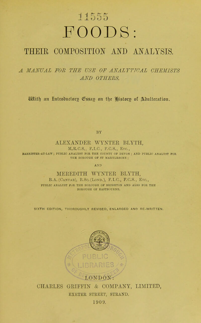 THEIR COMPOSITION AND ANALYSIS. A MANUAL FOR THE USE OF ANALYTICAL CHEMISTS AND OTHERS. SMitl) an Introiiuctorg (ffftefag on tlje Utetorn of JMmlteration. BY ALEXANDER WYNTER BLYTH, M.R.C.S., F.I.C., F.C.S., Etc., BARRISTER-AT-LAW ; PUBLIC ANALYST FOR THE COUNTY OF DEVON ; AND PUBLIC ANALYST FOR THE BOROUGH OF ST JIARYLEBONE ; AND MEREDITH WYNTER BLYTH, B. A. (Cantab), B.Sc. (Lond.), F.I.C., F.C.S., Etc., PUBLIC ANALYST FOR THE BOROUGH OF BRIGHTON AND ALSO FOR THE BOROUGH OF EASTBOURNE. SIXTH EDITION, THOROUGHLY REVISED, ENLARGED AND RE-WRITTEN. LONDON: CHARLES GRIFFIN & COMPANY, LIMITED, EXETER STREET, STRAND. 1909.