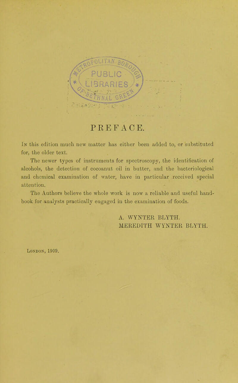 >OUTAA\ '<5i AA PUBLIC A* L LIBRARIES)*, ' -■* ■ r- , iiut'c#- ‘ PREFACE. In this edition much new matter has either been added to, or substituted for, the older text. The newer types of instruments for spectroscopy, the identification of alcohols, the detection of cocoanut oil in butter, and the bacteriological and chemical examination of water, have in particular received special attention. The Authors believe the whole work is now a reliable and useful hand- book for analysts practically eugaged in the examination of foods. A. WYNTER BLYTH. MEREDITH WYNTER BLYTH. London, 1909.