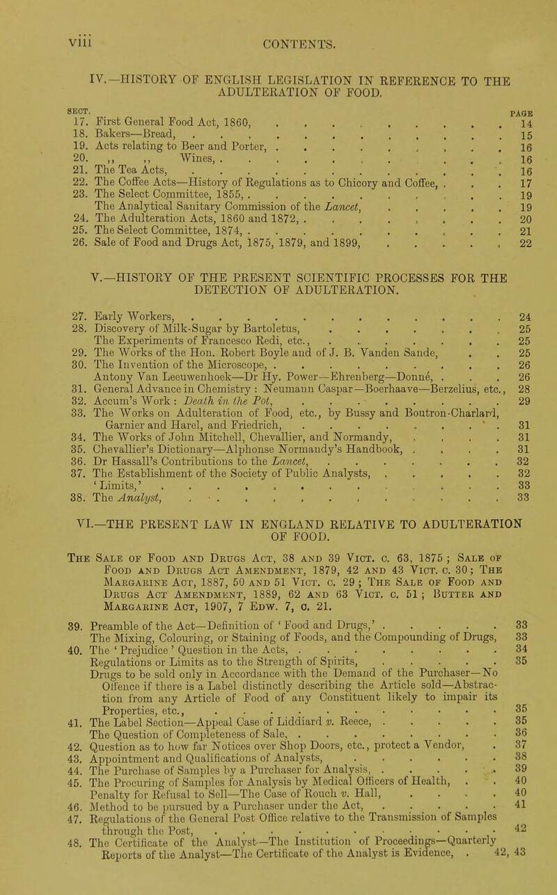 IV.-HISTORY OF ENGLISH LEGISLATION IN REFERENCE TO THE ADULTERATION OF FOOD. SECT. PAGE 17. First General Food Act, 1860, 14 18. Bakers—Bread, 15 19. Acts relating to Beer and Porter, , , . .16 20. ,, ,, Wines, 16 21. The Tea Acts, .16 22. The Coflee Acts—History of Regulations as to Chicory and Coffee, ... 17 23. The Select Cojnmittee, 1855, ... 19 The Analytical Sanitary Commission of the Lancet 19 24. The Adulteration Acts, 1860 and 1872, 20 25. The Select Committee, 1874, 21 26. Sale of Food and Drugs Act, 1875, 1879, and 1899, ..... 22 V.— HISTORY OF THE PRESENT SCIENTIFIC PROCESSES FOR THE DETECTION OF ADULTERATION. 27. Early Workers, . 24 28. Discovery of Milk-Sugar by Bartoletus, 25 The Experiments of Francesco Redi, etc., 25 29. The Works of the Hon. Robert Boyle and of J. B. Vanden Sande, . . 25 30. The Invention of the Microscope, 26 Antony Van Leeuwenhoek—Dr Hy. Power—Ehrenberg—Donne, ... 26 31. General Advance in Chemistry : Neumann Caspar—Boerhaave—Berzelius, etc., 28 32. Accum’s Work : Death in the Pot, . 29 33. The Works on Adulteration of Food, etc., by Bussy and Boutron-Charlard, Gamier and Harel, and Friedrich, ' . 31 34. The Works of John Mitchell, Chevallier, and Normandy, , , . .31 35. Chevallier’s Dictionary—Alphonse Normandy’s Handbook, .... 31 36. Dr Hassall’s Contributions to the Lancet, ....... 32 37. The Establishment of the Society of Public Analysts, ..... 32 ‘Limits,’ ... 33 38. The Analyst, . ■ . . . , . . . , . . .33 VI.—THE PRESENT LAW IN ENGLAND RELATIVE TO ADULTERATION OF FOOD. The Sale of Food and Drugs Act, 38 and 39 Vict. c. 63, 1875 ; Sale of Food and Drugs Act Amendment, 1879, 42 and 43 Vict. c. 30; The Margarine Act, 1887, 50 and 51 Vict. c. 29 ; The Sale of Food and Drugs Act Amendment, 1889, 62 and 63 Vict. c. 51; Butter and Margarine Act, 1907, 7 Edw. 7, o. 21. 39. Preamble of the Act—Definition of ‘ Food and Drugs,’ The Mixing, Colouring, or Staining of Foods, and the Compounding of Drugs, 40. The ‘ Prejudice ’ Question in the Acts, Regulations or Limits as to the Strength of Spirits, ..... Drugs to be sold only in Accordance with the Demand of the Purchaser—No Offence if there is a Label distinctly describing the Article sold—Abstrac- tion from any Article of Food of any Constituent likely to impair its Properties, etc., 41. The Label Section—Appeal Case of Liddiard v. Reece, ..... The Question of Completeness of Sale, 42. Question as to how far Notices over Shop Doors, etc., protect a Vendor, 43. Appointment and Qualifications of Analysts, ...... 44. The Purchase of Samples by a Purchaser for Analysis, ..... 45. The Procuring of Samples for Analysis by Medical Officers of Health, . Penalty for Refusal to Sell—1The Case of Roucli v. Hall, .... 46. Method to be pursued by a Purchaser under the Act, 47. Regulations of the General Post Office relative to the Transmission of Samples through the Post, 48. The Certificate of the Analyst—The Institution of Proceedings—Quarterly Reports of the Analyst—The Certificate of the Analyst is Evidence, . 42, 33 33 34 35 35 35 36 37 38 39 40 40 41 42 43
