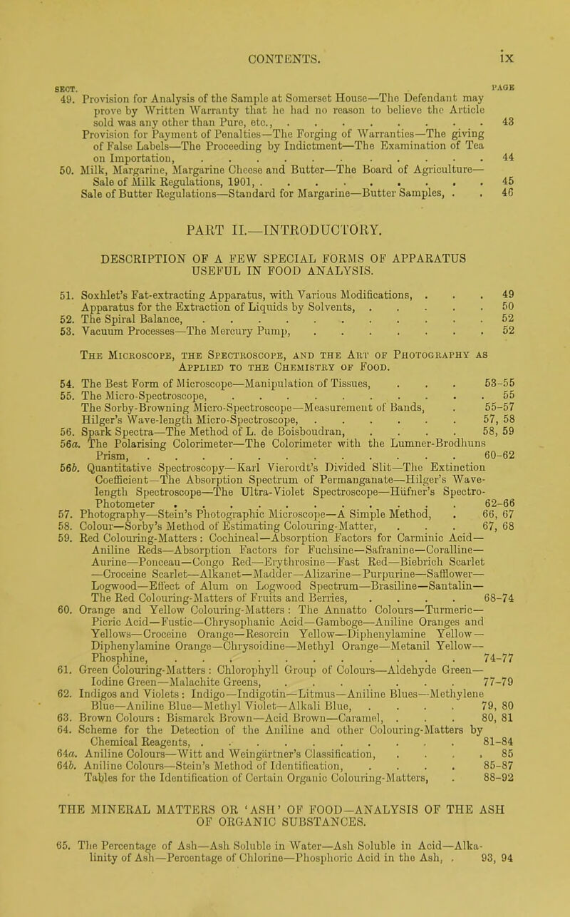 SECT. PAGE 49. Provision for Analysis of the Sample at Somerset House—The Defendant may prove by Written Warranty that he had no reason to believe the Article sold was any other than Pure, etc., 43 Provision for Payment of Penalties—The Forging of Warranties—The giving of False Labels—The Proceeding by Indictment—The Examination of Tea on Importation, ...... ..... 44 50. Milk, Margarine, Margarine Cheese and Butter—The Board of Agriculture— Sale of Milk Regulations, 1901, 45 Sale of Butter Regulations—Standard for Margarine—Butter Samples, . . 4G PART II.—INTRODUCTORY. DESCRIPTION OF A FEW SPECIAL FORMS OF APPARATUS USEFUL IN FOOD ANALYSIS. 51. Soxhlet’s Fat-extracting Apparatus, with Various Modifications, ... 49 Apparatus for the Extraction of Liquids by Solvents, 50 52. The Spiral Balance, ........... 52 53. Vacuum Processes—The Mercury Pump, ....... 52 The Microscope, the Spectroscope, and the Art of Photography as Applied to the Chemistry of Food. 54. The Best Form of Microscope—Manipulation of Tissues, . . . 53-55 55. The Micro-Spectroscope, ... ..... . . 55 The Sorby-Browning Micro-Spectroscope—Measurement of Bands, . 55-57 Hilger’s Wave-length Micro-Spectroscope, 57, 58 56. Spark Spectra—The Method of L. de Boisboudran, .... 58, 59 56a. The Polarising Colorimeter—The Colorimeter with the Lumner-Brodhuns Prism, ............ 60-62 566. Quantitative Spectroscopy—Karl Vierordt’s Divided Slit—The Extinction Coefficient—The Absorption Spectrum of Permanganate—Hilger’s Wave- length Spectroscope—The Ultra-Violet Spectroscope—Hiifner’s Spectro- photometer ........... 62-66 57. Photography-—Stein’s Photographic Microscope—A Simple Method, . 66, 67 58. Colour—Sorby’s Method of Estimating Colouring-Matter, ... 67, 68 59. Red Colouring-Matters: Cochineal—Absorption Factors for Carminic Acid- Aniline Reds—Absorption Factors for Fuchsine—Safranine—Coralline— Aurine—Ponceau—Congo Red—Erythrosine—Fast Red—Biebrich Scarlet —Croceine Scarlet—Alkanet—Madder—Alizarine— Purpurine—Safflower— Logwood—Effect of Alum on Logwood Spectrum—Brasiline—Santalin— The Red Colouring-Matters of Fruits and Berries, .... 68-74 60. Orange and Yellow Colouring-Matters : The Annatto Colours—Turmeric- Picric Acid—Fustic—Chrysophanic Acid—Gamboge—Aniline Oranges and Yellows—Croceine Orange—Resorcin Yellow—Diphenylamine Yellow — Diphenylamine Orange—Chrysoidine—Methyl Orange—Metanil Yellow- Phosphine, ... 74-77 61. Green Colouring-Matters : Chlorophyll Group of Colours—Aldehyde Green— Iodine Green—Malachite Greens, 77-79 62. Indigos and Violets: Indigo—Indigotin—Litmus—Aniline Blues—Methylene Blue—Aniline Blue—Methyl Violet—Alkali Blue, .... 79, 80 63. Brown Colours : Bismarck Brown—Acid Brown—Caramel, ... 80, 81 64. Scheme for the Detection of the Aniline and other Colouring-Matters by Chemical Reagents, .......... 81-84 64a. Aniline Colours—Witt and Weingartner’s Classification, .... 85 646. Aniline Colours—Stein’s Method of Identification, .... 85-87 Tables for the Identification of Certain Organic Colouring-Matters, . 88-92 THE MINERAL MATTERS OR ‘ASH’ OF FOOD-ANALYSIS OF THE ASH OF ORGANIC SUBSTANCES. 65. The Percentage of Ash—Ash Soluble in Water—Ash Soluble in Acid—Alka- linity of Ash—Percentage of Chlorine—Phosphoric Acid in the Ash, , 93, 94