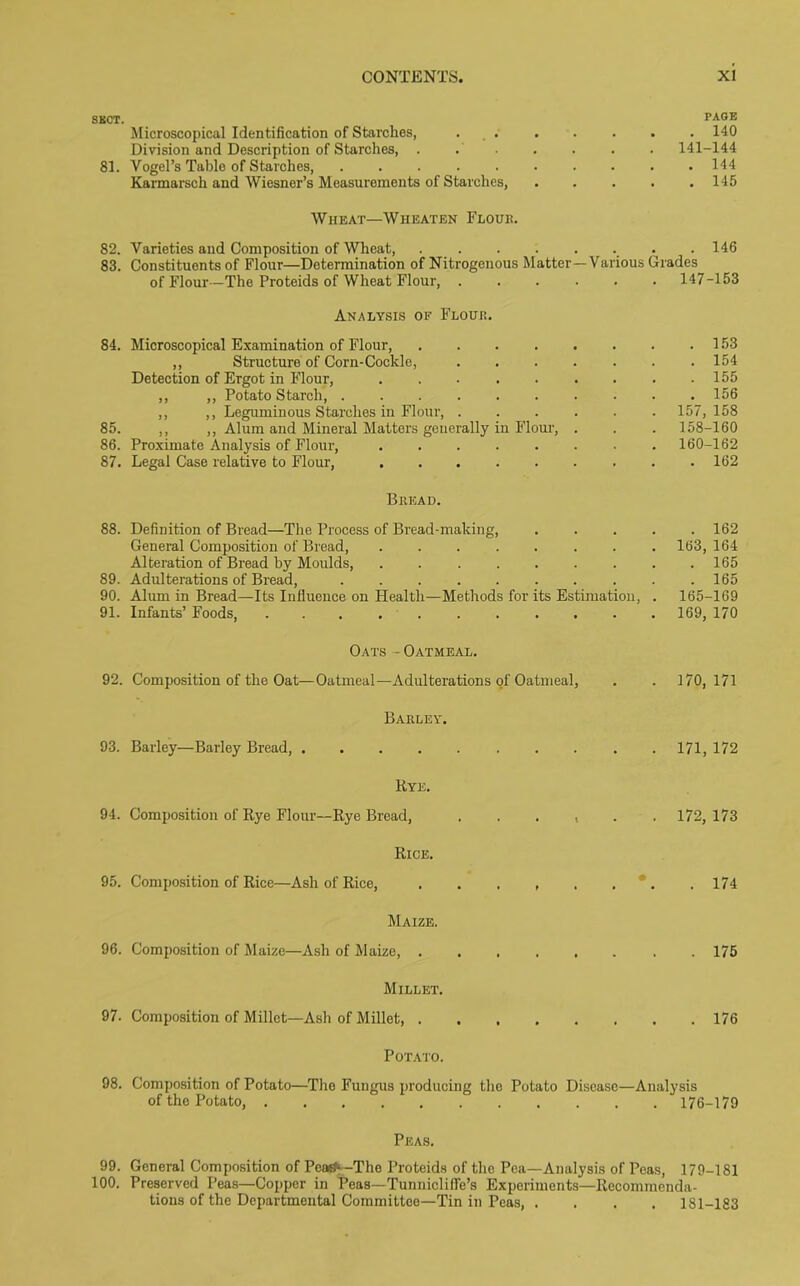 SECT. PAGE Microscopical Identification of Starches, . 140 Division and Description of Starches 141-144 81. Vogel’s Table of Starches, 144 Karmarsch and Wiesner’s Measurements of Starches, 145 Wheat—Wheaten Flour. 82. Varieties and Composition of Wheat, 146 83. Constituents of Flour—Determination of Nitrogenous Matter—Various Grades of Flour —The Proteids of Wheat Flour, 147-153 Analysis of Flour. 84. Microscopical Examination of Flour, 153 ,, Structure of Corn-Cockle, ....... 154 Detection of Ergot in Flour, 155 ,, ,, Potato Starch, .......... 156 ,, ,, Leguminous Starches in Flour, ...... 157, 158 85. ,, ,, Alum and Mineral Matters generally in Flour, . . . 158-160 86. Proximate Analysis of Flour, ........ 160-162 87. Legal Case relative to Flour, ......... 162 Bread. 88. Definition of Bread—The Process of Bread-making, ..... 162 General Composition of Bread, ........ 163, 164 Alteration of Bread by Moulds, 165 89. Adulterations of Bread, .......... 165 90. Alum in Bread—Its Influence on Health—Methods for its Estimation, . 165-169 91. Infants’ Foods, ........... 169, 170 Oats - Oatmeal. 92. Composition of the Oat—Oatmeal—Adulterations of Oatmeal, . . 170,171 Barley. 93. Barley—Barley Bread, 171, 172 Rye. 94. Composition of Rye Flour—Rye Bread, ...... 172,173 Rice. 95. Composition of Rice—Ash of Rice, . . . , . . . . 174 Maize. 96. Composition of Maize—Ash of Maize, 175 Millet. 97. Composition of Millet—Ash of Millet, 176 Potato. 98. Composition of Potato—The Fungus producing the Potato Disease—Analysis of the Potato, 176-179 Peas. 99. General Composition of Peasf- -The Proteids of the Pea—Analysis of Peas, 179-181 100. Preserved Peas—Copper in Peas—Tunniclilfe’s Experiments—Recommenda- tions of the Departmental Committee—Tin in Peas, .... 181-183