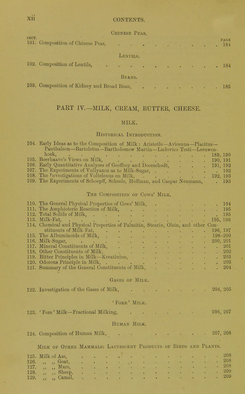 XU Chinese Peas. sect. 101. Composition of Chinese Peas, Lentils. 102. Composition of Lentils, .... Beans. 103. Composition of Kidney and Broad Bean, I'AOB . 184 . 184 . 185 PART IV.—MILK, CREAM, BUTTER, CHEESE. MILK. Histokical Introduction. 104. Early Ideas as to the Composition of Milk : Aristotle—Avicenna—Placitus— Panthaleon—Bartoletus—Bartholomew Marlin—Ludovico Testi—Leeuwen- hoek, 189, 190 105. Boerhaave’s Views on Milk, 190, 191 106. Early Quantitative Analyses of Gcoll'roy and Doorscliodt, . . . 191, 192 107. The Experiments of Vullyanoz as to Milk-Sugar, 192 108. The Investigations of Voltelenus on Milk, 192,193 109. The Experiments of Schoepff, Scheele, Hoffman, and Caspar Neumann, . 193 The Composition of Cows’ Milk. 110. The General Physical Properties of Cows’ Milk, 194 111. The Ampliioteric Reaction of Milk, , . . . . . . .195 112. Total Solids of Milk, ........... 195 113. Milk-Fat, 195, 196 114. Chemical and Physical Properties of Palmitin, Stearin, Olein, and other Con- stituents of Milk-Fat, 196,197 115. The Albuminoids of Milk, 198-200 116. Milk-Sugar, 200, 201 117. Mineral Constituents of Milk, 201 118. Other Constituents of Milk, ......... 202 119. Bitter Principles in Milk—Kreatiniue, ....... 203 120. Odorous Principle in Milk, .......... 203 121. Summary of the General Constituents of Milk, 204 Gases of Milk. 122. Investigation of the Gases of Milk, 204, 205 ‘Fore’ Milk. 123. ‘ Fore ’ Milk—Fractional Milking, 206, 207 Human Milk. 124. Composition of Human M ilk, . . 207, 208 Milk of Other Mammals: Lactescent Products of Birds and Plants. 125. Milk of Ass, 126. ,, ,, Goat, 127. ,, ,, Mare, 128. ,, ,, Sheep, 129. ,, ,, Camel, 208 208 208 209 209