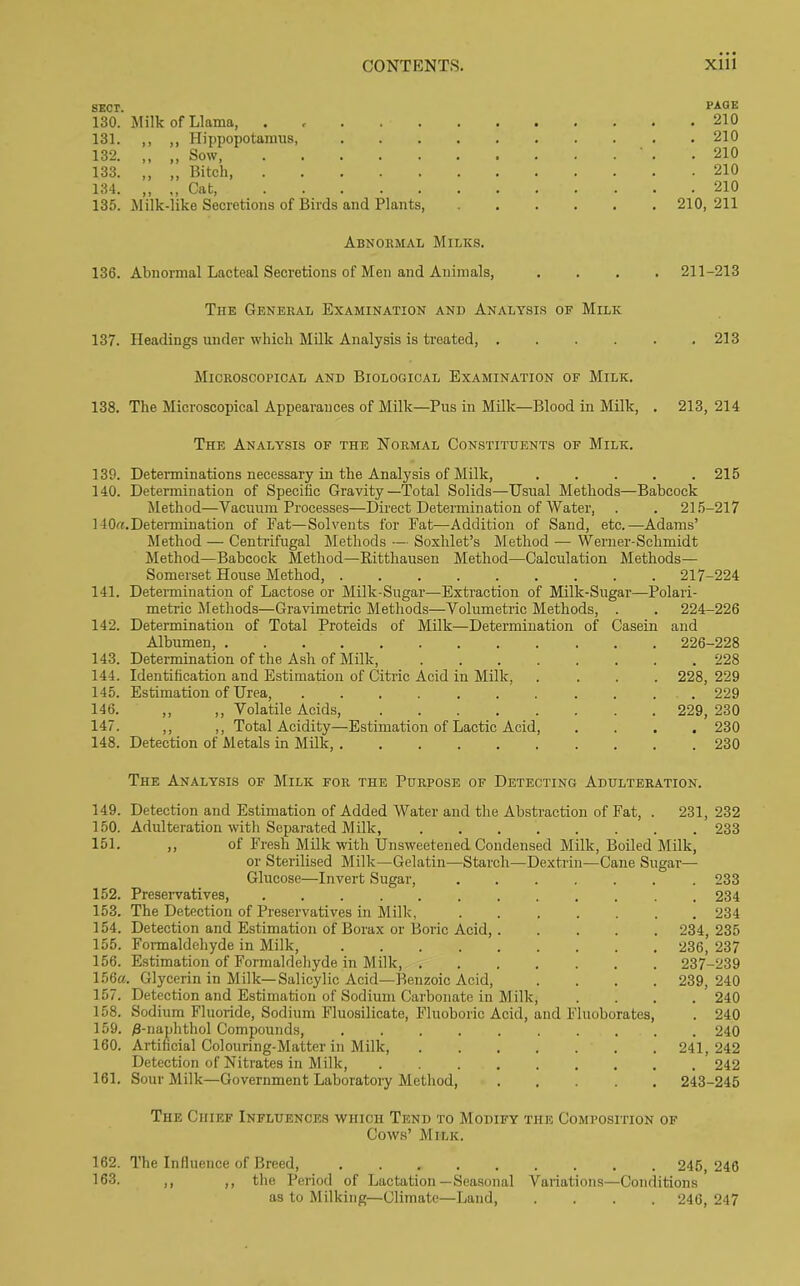 SECT. PAGE 130. Milk of Llama, . 210 131. ,, ,, Hippopotamus, 210 132. ,, ,, Sow, 210 133. „ „ Bitch 210 134. ,, ,, Cat 210 135. Milk-like Secretions of Birds and Plants, 210, 211 Abnormal Milks. 136. Abnormal Lacteal Secretions of Men and Animals, .... 211-213 The General Examination and Analysis of Milk 137. Headings under which Milk Analysis is treated, . . . . . .213 Microscopical and Biological Examination of Milk. 138. The Microscopical Appearances of Milk—Pus in Milk—Blood in Milk, . 213, 214 The Analysis of the Normal Constituents of Milk. 139. Determinations necessary in the Analysis of Milk, 215 140. Determination of Specific Gravity—Total Solids—Usual Methods—Babcock Method—Vacuum Processes—Direct Determination of Water, . . 215-217 140a. Determination of Fat—Solvents for Eat—Addition of Sand, etc.—Adams’ Method — Centrifugal Methods — Soxhlet’s Method — Werner-Schmidt Method—Babcock Method—Ritthausen Method—Calculation Methods— Somerset House Method, 217-224 141. Determination of Lactose or Milk-Sugar—Extraction of Milk-Sugar—Polari- metric Methods—Gravimetric Methods—Volumetric Methods, . . 224-226 142. Determination of Total Proteids of Milk—Determination of Casein and Albumen, ............ 226-228 143. Determination of the Ash of Milk, 228 144. Identification and Estimation of Citric Acid in Milk, .... 228, 229 145. Estimation of Urea, ........... 229 146. ,, ,, Volatile Acids, 229, 230 147. ,, ,, Total Acidity—Estimation of Lactic Acid, .... 230 148. Detection of Metals in Milk, 230 The Analysis of Milk for the Purpose of Detecting Adulteration. 149. Detection and Estimation of Added Water and the Abstraction of Fat, . 231, 232 150. Adulteration with Separated Milk, 233 151. ,, of Fresh Milk with Unsweetened Condensed Milk, Boiled Milk, or Sterilised Milk—Gelatin—Starch—Dextrin—Cane Sugar— Glucose—Invert Sugar, ....... 233 152. Preservatives, ............ 234 153. The Detection of Preservatives in Millc, ....... 234 154. Detection and Estimation of Borax or Boric Acid, 234, 235 155. Formaldehyde in Milk, 236, 237 156. Estimation of Formaldehyde in Milk, 237-239 156a. Glycerin in Milk—Salicylic Acid—Benzoic Acid, .... 239,240 157. Detection and Estimation of Sodium Carbonate in Milk, .... 240 158. Sodium Fluoride, Sodium Fluosilicate, Fluoboric Acid, and Fluoborates, . 240 159. /3-naphthol Compounds, 240 160. Artificial Colouring-Matter in Milk, 241,242 Detection of Nitrates in Milk, 242 161. Sour Milk—Government Laboratory Method, 243-245 The Chief Influences which Tend to Modify the Composition of Cows’ Milk. 162. The Influence of Breed, 245, 246 163. ,, ,, the Period of Lactation—Seasonal Variations—Conditions