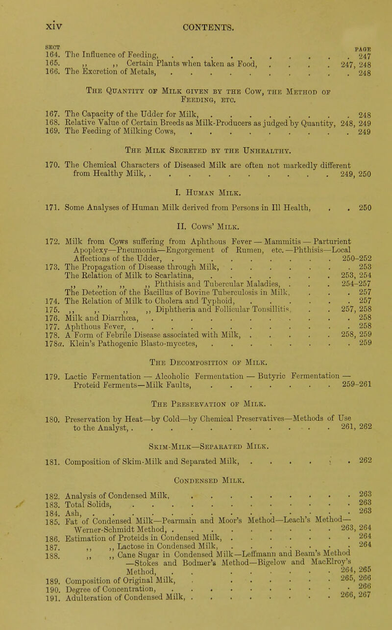 SECT 164. The Influence of Feeding 165. ,, ,, Certain Plants when taken as Food, 166. The Excretion of Metals, ..... PAGE . 247 247, 248 . 248 The Quantity of Milk given by the Cow, the Method of Feeding, etc. 167. The Capacity of the Udder for Milk, 248 168. Relative Value of Certain Breeds as Milk-Producers as judged by Quantity, 248, 249 169. The Feeding of Milking Cows, 249 The Milk Secreted by the Unhealthy. 170. The Chemical Characters of Diseased Milk are often not markedly different from Healthy Milk, 249, 250 I. Human Milk. 171. Some Analyses of Human Milk derived from Persons in 111 Health, II. Cows’ Milk. 172. Milk from Cows suffering from Aphthous Fever — Mammitis — Parturient Apoplexy—Pneumonia—Engorgement of Rumen, etc.—Phthisis—Local 250 Affections of the Udder, 173. The Propagation of Disease through Milk, . . . . The Relation of Milk to Scarlatina, ..... ,, ,, ,, ,, Phthisis and Tubercular Maladies, . The Detection of the Bacillus of Bovine Tuberculosis in Milk, 174. The Relation of Milk to Cholera and Typhoid, 175. ,, ,. ,, ,, Diphtheria and Follicular Tonsillitis, 176. Milk and Diarrhoea, 177. Aphthous Fever, 178. A Form of Febrile Disease associated with Milk, . 178a. Klein’s Pathogenic Blasto-mycetes, ..... 250-252 . 253 253, 254 254-257 . 257 . 257 257, 258 . 258 . 258 258, 259 . 259 The Decomposition of Milk. 179. Lactic Fermentation — Alcoholic Fermentation — Butyric Fermentation — Proteid Ferments—Milk Faults, 259-261 The Preservation of Milk. 180. Preservation by Heat—by Cold—by Chemical Preservatives—Methods of Use to the Analyst,. . 261,262 Skim-Milk—Separated Milk. 181. Composition of Skim-Milk and Separated Milk, 262 Condensed Milk. 182. 183. 184. 185. 186. 187. 188. 189. 190. 191. Method—Leach’s Analysis of Condensed Milk, Total Solids, Ash, Fat of Condensed Milk—Pearmain and Moor’s Werner-Schmidt Method, .... Estimation of Proteids in Condensed Milk, ,, ,, Lactose in Condensed Milk, ,, ,, Cane Sugar in Condensed Milk—Leffmann and Beam’s Method —Stokes and Bodmer’s Method—Bigelow and MacElroy’s Method, . . 264, 265 Composition of Original Milk, 265, 266 Degree of Concentration, • Adulteration of Condensed Milk, “b' . 263 . 263 . 263 Method— . 263, 264 . 264 . 264