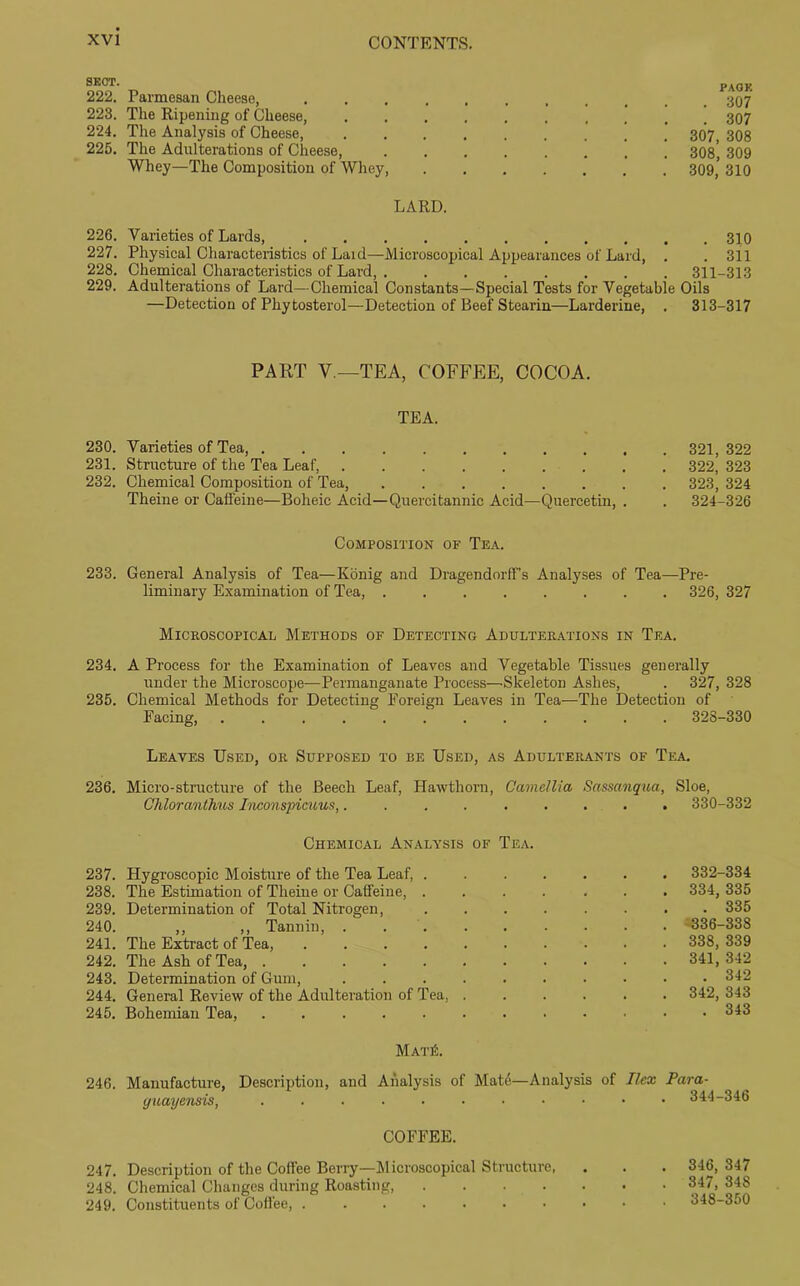 SECT. PAGK 222. Parmesan Cheese, 223. The Ripening of Cheese, 307 224. The Analysis of Cheese, 307, 308 225. The Adulterations of Cheese, 308^ 309 Whey—The Composition of Whey, 309,’ 310 LARD. 226. Varieties of Lards, 310 227. Physical Characteristics of Laid—Microscopical Appearances of Lard, . . 311 228. Chemical Characteristics of Lard, 311-313 229. Adulterations of Lard—Chemical Constants—Special Tests for Vegetable Oils —Detection of Phytosterol—Detection of Beef Stearin—Larderine, . 313-317 PART V—TEA, COFFEE, COCOA. TEA. 230. Varieties of Tea, 321, 322 231. Structure of the Tea Leaf, 322, 323 232. Chemical Composition of Tea, 323, 324 Theine or Caffeine—Boheic Acid—Quercitannic Acid—Quercetin, . . 324-326 Composition of Tea. 233. General Analysis of Tea—Konig and Dragendorff’s Analyses of Tea—Pre- liminary Examination of Tea, 326, 327 Microscopical Methods of Detecting Adulterations in Tea. 234. A Process for the Examination of Leaves and Vegetable Tissues generally under the Microscope—Permanganate Process—.Skeleton Ashes, . 327, 328 235. Chemical Methods for Detecting Foreign Leaves in Tea—The Detection of Facing, ............ 328-330 Leaves Used, or Supposed to be Used, as Adulterants of Tea. 236. Micro-structure of the Beech Leaf, Hawthorn, Camellia Sassanqua, Sloe, Chloranthus Inconspieuus, 330-332 Chemical Analysis of Tea. 237. Hygroscopic Moisture of the Tea Leaf 332-334 238. The Estimation of Theiue or Caffeine 334, 335 239. Determination of Total Nitrogen, ........ 335 240. ,, ,, Tannin, . 336-338 241. The Extract of Tea, 338, 339 242. The Ash of Tea, 341,342 243. Determination of Gum, 342 244. General Review of the Adulteration of Tea, ...... 342, 343 245. Bohemian Tea, . 343 MatiL 246. Manufacture, Description, and Analysis of Mate—Analysis of Ilex Para- guayensis, 344-346 COFFEE. 247. Description of the Coffee Berry—Microscopical Structure, . . . 346,347 248. Chemical Changes during Roasting, 347,348 249. Constituents of Coffee, 348-350