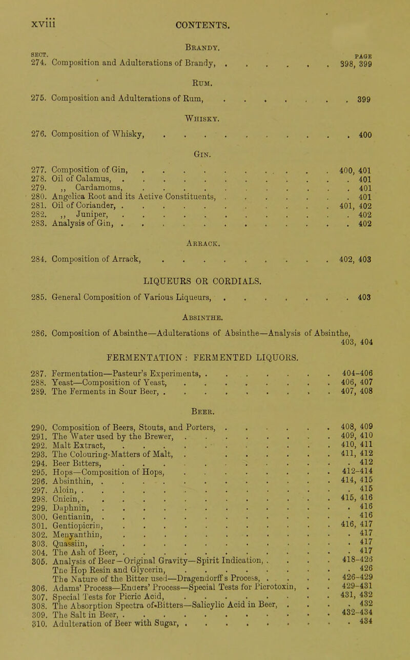 Brandy. sect. 274. Composition and Adulterations of Brandy, . Rum. 275. Composition and Adulterations of Rum, Whisky. 27 6. Composition of Whisky, .... Gin. PAGE 398, 399 . 399 . 400 277. Composition of Gin, . .400, 401 278. Oil of Calamus, 401 279. ,, Cardamoms, 401 280. Angelica Root and its Active Constituents, 401 281. Oil of Coriander, 401, 402 282. ,, Juniper, 402 283. Analysis of Gin, 402 Arrack. 284. Composition of Arrack, 402, 403 LIQUEURS OR CORDIALS. 285. General Composition of Various Liqueurs, 403 Absinthe. 286. Composition of Absinthe—Adulterations of Absinthe—Analysis of Absinthe, 403, 404 FERMENTATION : FERMENTED LIQUORS. 287. Fermentation—Pasteur’s Experiments, 404-406 288. Yeast—Composition of Yeast, 406, 407 289. The Ferments in Sour Beer, ......... 407, 408 Beer. 290. Composition of Beers, Stouts, and Porters, 408, 409 291. The Water used by the Brewer, 409, 410 292. Malt Extract, 410, 411 293. The Colouring-Matters of Malt, . 411, 412 294. Beer Bitters, 412 295. Hops—Composition of Hops, 412-414 296. Absinthin, 414, 415 297. Aloin, 415 298. Cnicin, 415, 416 299. Daphnin, 416 300. Gentianin, . . . . . 416 301. Gentiopicrin, 416, 417 302. Meuyanthiu, 417 303. Quassiin, 304. The Ash of Beer, . 305. Analysis of Beer —Original Gravity—Spirit Indication, . Trie Hop Resin and Glycerin The Nature of the Bitter used—Dragendorlf s Process, . 306. Adams’ Process—Enders’ Process—Special Tests for Picrotoxin, 307. Special Tests for Picric Acid 308. The Absorption Spectra of*Bitters—Salicylic Acid in Beer, . 309. The Salt in Beer 310. Adulteration of Beer with Sugar, . 417 418-426 . 426 426-429 429-431 431, 432 . 432 432-434 . 434