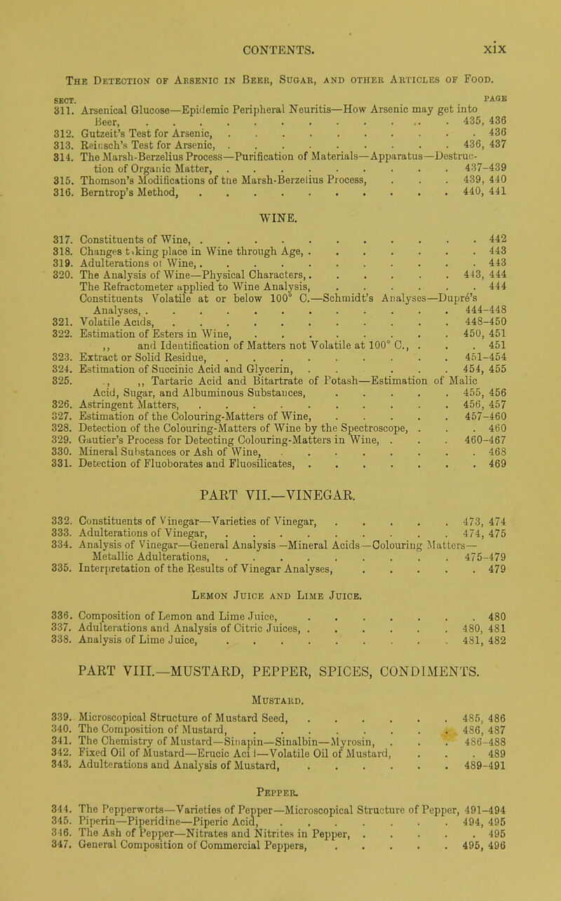 The Detection of Arsenic in Beer, Sugar, and other Articles of Food. SECT. PAGE 311. Arsenical Glucose—Epidemic Peripheral Neuritis—How Arsenic may get into Beer, ............. 435, 436 312. Gutzeit’s Test for Arsenic, 436 313. Reiusch’s Test for Arsenic, 436, 437 314. The Marsh-Berzelius Process—Purification of Materials—Apparatus—Destruc- tion of Organic Matter, 437-439 315. Thomson’s Modifications of the Marsh-Berzelius Process, . . . 439, 440 316. Berntrop’s Method, 440, 441 WINE. 317. Constituents of Wine, 442 318. Changes t.king place in Wine through Age, 443 319. Adulterations ot Wine, 443 320. The Analysis of Wine—Physical Characters, 443, 444 The Refractometer applied to Wine Analysis, 444 Constituents Volatile at or below 100° 0.—Schmidt’s Analyses—Dupre’s Analyses, ............ 444-448 321. Volatile Acids, ........... 448-450 322. Estimation of Esters in Wine 450, 451 ,, and Identification of Matters not Volatile at 100° C 451 323. Extract or Solid Residue, ......... 451-454 324. Estimation of Succinic Acid and Glycerin, . . ... 454, 455 325. , ,, Tartaric Acid and Bitartrate of Potash—Estimation of Malic Acid, Sugar, and Albuminous Substances, 455, 456 326. Astringent Matters, 456, 457 327. Estimation of the Colouring-Matters of Wine, ..... 457-460 328. Detection of the Colouring-Matters of Wine by the Spectroscope, . . . 460 329. Gautier’s Process for Detecting Colouring-Matters in Wine, . . . 460-467 330. Mineral Substances or Ash of Wine, ........ 468 331. Detection of Fluoborates and Fluosilicates, ....... 469 PART VII.—VINEGAR. 332. Constituents of Vinegar—Varieties of Vinegar, 473,4/4 333. Adulterations of Vinegar, 474,475 334. Analysis of Vinegar—General Analysis —Mineral Acids—Colouring Matters— Metallic Adulterations 475-479 335. Interpretation of the Results of Vinegar Analyses, 479 Lemon Juice and Lime Juice. 336. Composition of Lemon and Lime Juice, 480 337. Adulterations and Analysis of Citric Juices, 480, 481 338. Analysis of Lime Juice, 481,482 PART VIII.—MUSTARD, PEPPER, SPICES, CONDIMENTS. Mustard. 339. Microscopical Structure of Mustard Seed, .... 340. The Composition of Mustard, ...... 341. The Chemistry of Mustard—Sinapin—Sinalbin—Myrosin, 342. Fixed Oil of Mustard—Erucic Aci 1—Volatile Oil of Mustard, 343. Adulterations and Analysis of Mustard, .... Pepper. 344. The Pepperworts—Varieties of Pepper—Microscopical Structure of Pepper, 491-494 345. Piperin—Piperidine—Piperic Acid, 494, 495 346. The Ash of Pepper—Nitrates and Nitrites in Pepper, 495 347. General Composition of Commercial Peppers, ..... 495,496 . 485, 486 . 486, 487 . 486-488 . 489 . 489-491