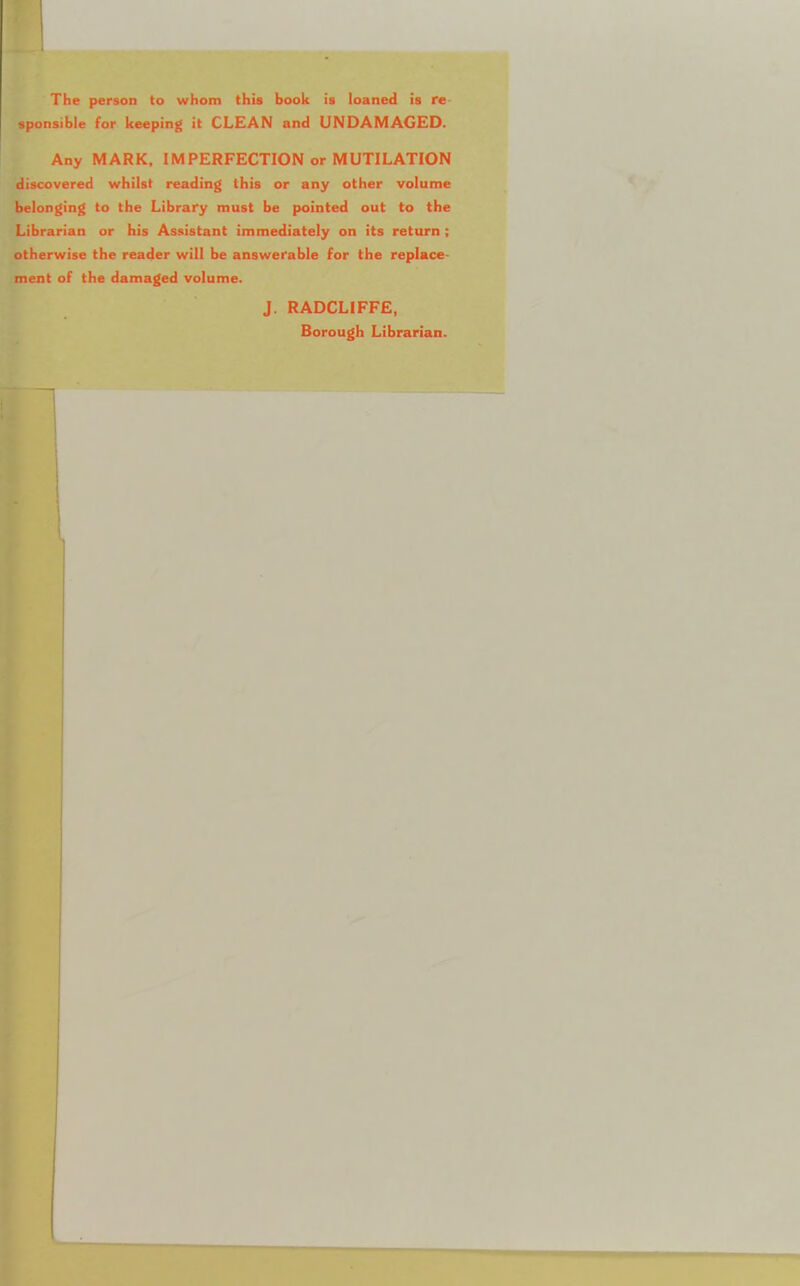 The person to whom this book is loaned is re sponsible for keeping it CLEAN and UNDAMAGED. Any MARK, 1MPERFECTION or MUTILATION discovered whilst reading this or any other volume belonging to the Library must be pointed out to the Librarian or his Assistant immediately on its return ; otherwise the reader will be answerable for the replace- ment of the damaged volume. J. RADCLIFFE, Borough Librarian.