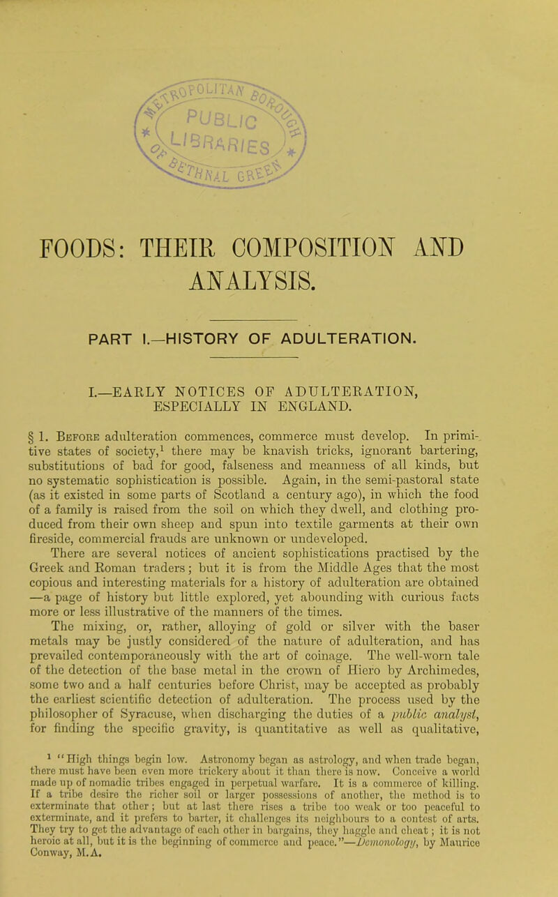 FOODS: THEIR COMPOSITION AND ANALYSIS. PART I.—HISTORY OF ADULTERATION. I.—EARLY NOTICES OF ADULTERATION, ESPECIALLY IN ENGLAND. § 1. Before adulteration commences, commerce must develop. In primi- tive states of society,1 there may be knavish tricks, ignorant bartering, substitutions of bad for good, falseness and meanness of all kinds, but no systematic sophistication is possible. Again, in the semi-pastoral state (as it existed in some parts of Scotland a century ago), in which the food of a family is raised from the soil on which they dwell, and clothing pro- duced from their own sheep and spun into textile garments at their own fireside, commercial frauds are unknown or undeveloped. There are several notices of ancient sophistications practised by the Greek and Roman traders; but it is from the Middle Ages that the most copious and interesting materials for a history of adulteration are obtained —a page of history but little explored, yet abounding with curious facts more or less illustrative of the manners of the times. The mixing, or, rather, alloying of gold or silver with the baser metals may be justly considered of the nature of adulteration, and has prevailed contemporaneously with the art of coinage. The well-worn tale of the detection of the base metal in the crown of Hiero by Archimedes, some two and a half centimes before Christ, may be accepted as probably the earliest scientific detection of adulteration. The process used by the philosopher of Syracuse, when discharging the duties of a public analyst, for finding the specific gravity, is quantitative as well as qualitative, 1 “High tilings begin low. Astronomy began as astrology, and when trade began, there must have been even more trickery about it than there is now. Conceive a world made up of nomadic tribes engaged in perpetual warfare. It is a commerce of killing. If a tribe desire the richer soil or larger possessions of another, the method is to exterminate that other; but at last there rises a tribe too weak or too peaceful to exterminate, and it prefers to barter, it challenges its neighbours to a contest of arts. They try to get the advantage of each other in bargains, they haggle and cheat; it is not heroic at all, but it is the beginning of commerce and peace.”—Demonology, by Maurice Conway, M.A.