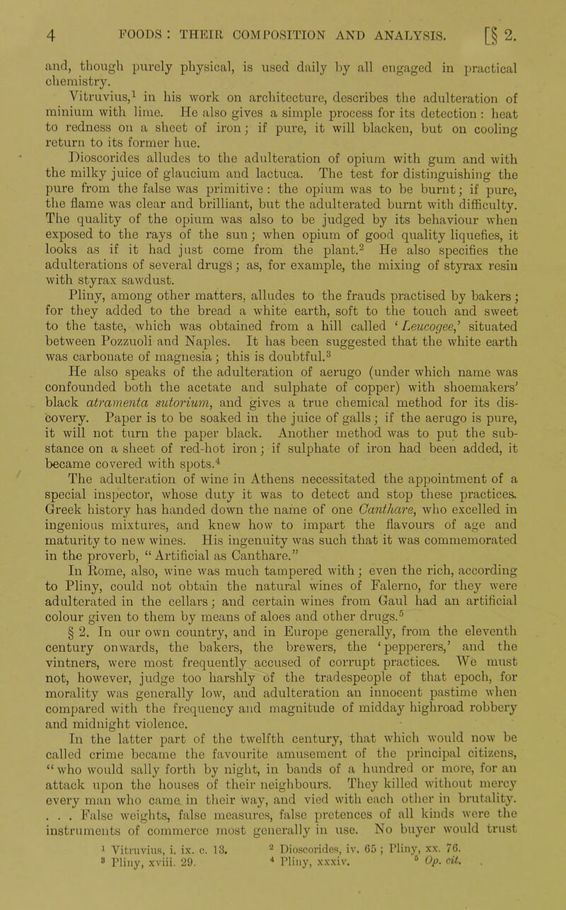 and, though purely physical, is used daily by all engaged in practical chemistry. Vitruvius,1 in his work on architecture, describes the adulteration of minium with lime. He also gives a simple process for its detection : heat to redness on a sheet of iron; if pure, it will blacken, but on cooling return to its former hue. Dioscorides alludes to the adulteration of opium with gum and with the milky juice of glaucium and lactuca. The test for distinguishing the pure from the false was primitive: the opium was to be burnt; if pure, the flame was clear and brilliant, but the adulterated burnt with difficulty. The quality of the opium was also to be judged by its behaviour when exposed to the rays of the sun; when opium of good quality liquefies, it looks as if it had just come from the plant.2 He also specifies the adulterations of several drugs; as, for example, the mixing of styrax resin with styrax sawdust. Pliny, among other matters, alludes to the frauds practised by bakers; for they added to the bread a white earth, soft to the touch and sweet to the taste, which was obtained from a hill called ‘ Leucogee,’ situated between Pozzuoli and Naples. It has been suggested that the white earth was carbonate of magnesia ; this is doubtful.3 He also speaks of the adulteration of aerugo (under which name was confounded both the acetate and sulphate of copper) with shoemakers' black atramenta sutorium, and gives a true chemical method for its dis- covery. Paper is to be soaked in the juice of galls; if the aerugo is pure, it will not turn the paper black. Another method was to put the sub- stance on a sheet of red-hot iron; if sulphate of iron had been added, it became covered with spots.4 The adulteration of wine in Athens necessitated the appointment of a special inspector, whose duty it was to detect and stop these practices. Greek history has handed down the name of one Canthare, who excelled in ingenious mixtures, and knew how to impart the flavours of age and maturity to new wines. His ingenuity was such that it was commemorated in the proverb, “Artificial as Canthare.” In Rome, also, wine was much tampered with; even the rich, according to Pliny, could not obtain the natural wines of Falerno, for they were adulterated in the cellars; and certain wines from Gaul had an artificial colour given to them by means of aloes and other drugs.5 § 2. In our own country, and in Europe generally, from the eleventh century onwards, the bakers, the brewers, the ‘pepperers,’ and the vintners, were most frequently accused of corrupt practices. We must not, however, judge too harshly of the tradespeople of that epoch, for morality was generally low, and adulteration an innocent pastime when compared with the frequency and magnitude of midday highroad robbery and midnight violence. In the latter part of the twelfth century, that which would now be called crime became the favourite amusement of the principal citizens, “ who would sally forth by night, in bands of a hundred or more, for an attack upon the houses of their neighbours. They killed without mercy every man who came, in their way, and vied with each other in brutality. . . . False weights, false measures, false pretences of all kinds were the instruments of commerce most generally in use. No buyer would trust 1 Vitruvius, i. ix. c. 13. 2 Dioscorides, iv. G5 ; Pliny, xx. 76. 8 Pliny, xviii. 29. 4 Pliny, xxxiv. 0 Op. cit.