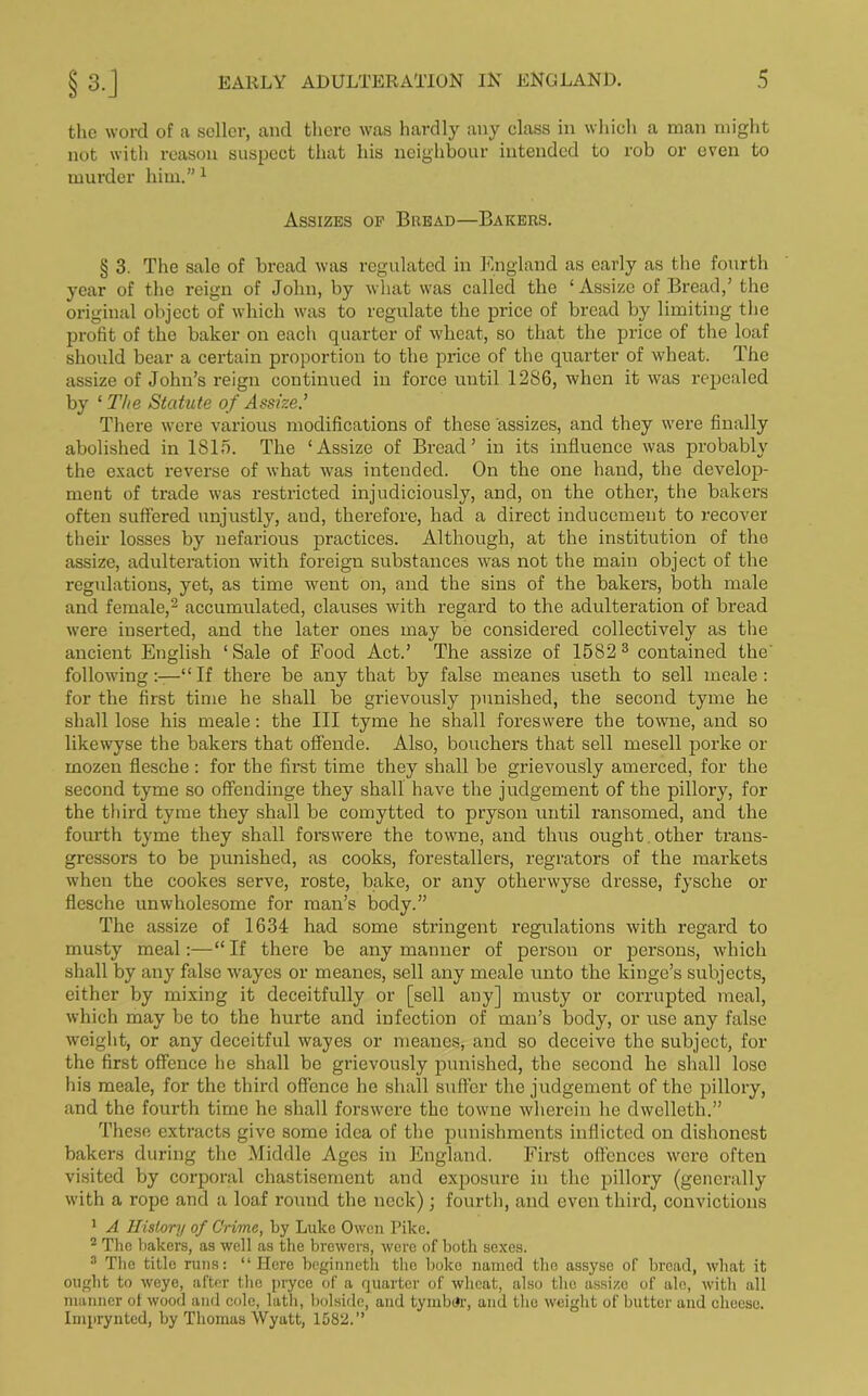 the word of a seller, and there was hardly any class in which a man might not with reason suspect that his neighbour intended to rob or even to murder him.” 1 Assizes of Bread—Bakers. § 3. The sale of bread was regulated in England as early as the fourth year of the reign of John, by what was called the ‘Assize of Bread,’ the original object of which was to regulate the price of bread by limiting the profit of the baker on eacli quarter of wheat, so that the price of the loaf should bear a certain proportion to the price of the quarter of wheat. The assize of John’s reign continued in force until 1286, when it was repealed by 1 The Statute of Assize.’ There were various modifications of these assizes, and they were finally abolished in 1815. The ‘Assize of Bread’ in its influence was probably the exact reverse of what was intended. On the one hand, the develop- ment of trade was restricted injudiciously, and, on the other, the bakers often suffered unjustly, and, therefore, had a direct inducement to recover their losses by nefarious practices. Although, at the institution of the assize, adulteration with foreign substances was not the main object of the regulations, yet, as time went on, and the sins of the bakers, both male and female,2 accumulated, clauses with regard to the adulteration of bread were inserted, and the later ones may be considered collectively as the ancient English ‘Sale of Food Act.’ The assize of 1582 3 contained the followingIf there be any that by false meanes useth to sell meale : for the first time he shall be grievously punished, the second tyme he shall lose his meale: the III tyme he shall foreswere the towne, and so likewyse the bakers that offende. Also, bouchers that sell mesell porke or mozen flesche : for the first time they shall be grievously amerced, for the second tyme so offendinge they shall have the judgement of the pillory, for the third tyme they shall be comytted to pryson until ransomed, and the fourth tyme they shall forswere the towne, and thus ought other trans- gressors to be punished, as cooks, forestalled, regrators of the markets when the cookes serve, roste, bake, or any otlierwyse dresse, fysche or flesche unwholesome for man’s body.” The assize of 1634 had some stringent regulations with regard to musty meal:—“ If there be any manner of person or persons, which shall by any false wayes or meanes, sell any meale unto the hinge’s subjects, either by mixing it deceitfully or [sell any] musty or corrupted meal, which may be to the hurte and infection of man’s body, or use any false weight, or any deceitful wayes or meanes, and so deceive the subject, for the first offence he shall be grievously punished, the second he shall lose his meale, for the third offence he shall suffer the judgement of the pillory, and the fourth time he shall forswere the towne wherein he dwelleth.” These extracts give some idea of the punishments inflicted on dishonest bakers during the Middle Ages in England. First offences were often visited by corporal chastisement and exposure in the pillory (generally with a rope and a loaf round the neck); fourth, and even third, convictions 1 A History of Crime, by Luke Owen Pike. 2 The bakers, as well as the brewers, were of both sexes. 3 The title runs: “Here beginneth the boke named the assyse of bread, what it ought to weye, after the pryce of a quarter of wheat, also the assize of ale, with all manner ot wood and cole, lath, bolside, and tymbur, and the weight of butter and cheese. Imprynted, by Thomas Wyatt, 1582.”