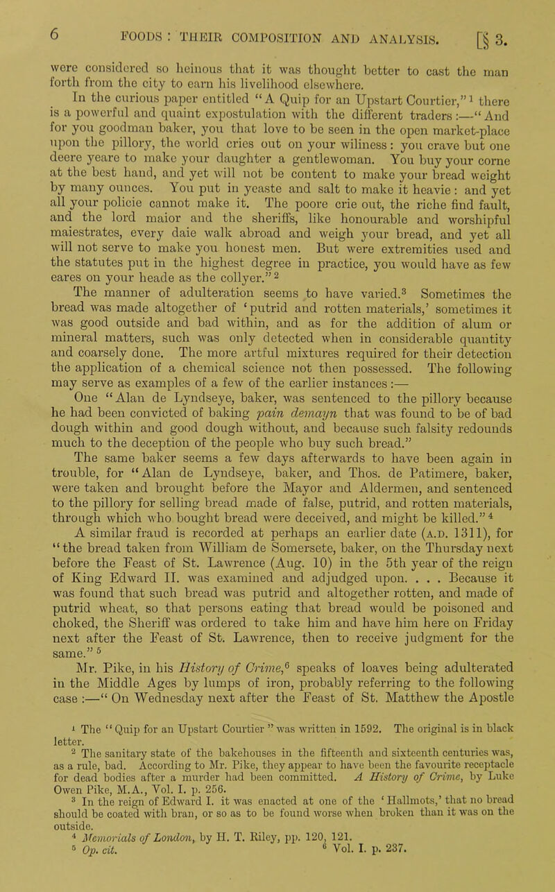 wore considered so heinous that it was thought better to cast the man forth from the city to earn his livelihood elsewhere. In the curious paper entitled “A Quip for an Upstart Courtier,”1 there is a powerful and quaint expostulation with the different traders :—“ And for you goodman baker, you that love to be seen in the open market-place upon the pillory, the world cries out on your wiliness: you crave but one deere yearo to make your daughter a gentlewoman. You buy your corne at the best hand, and yet will not be content to make your bread weight by many ounces. You put in ycaste and salt to make it heavie: and yet all your policie cannot make it. The poore crie out, the riche find fault, and the lord maior and the sheriffs, like honourable and worshipful maiestrates, every daie walk abroad and weigh your bread, and yet all will not serve to make you honest men. But were extremities used and the statutes put in the highest degree in practice, you would have as few eares on your heade as the collyer.”2 The manner of adulteration seems to have varied.3 Sometimes the bread was made altogether of ‘putrid and rotten materials,’ sometimes it was good outside and bad within, and as for the addition of alum or mineral matters, such was only detected when in considerable quantity and coarsely done. The more artful mixtures required for their detection the application of a chemical science not then possessed. The following may serve as examples of a few of the earlier instances:— One “Alan de Lyndseye, baker, was sentenced to the pillory because he had been convicted of baking pain demayn that was found to be of bad dough within and good dough without, and because such falsity redounds much to the deception of the people who buy such bread.” The same baker seems a few days afterwards to have been again in trouble, for “ Alan de Lyndseye, baker, and Thos. de Patimere, baker, were taken and brought before the Mayor and Aldermen, and sentenced to the pillory for selling bread made of false, putrid, and rotten materials, through which who bought bread were deceived, and might be killed.”4 A similar fraud is recorded at perhaps an earlier date (a.d. 1311), for “the bread taken from William de Somersete, baker, on the Thursday next before the Feast of St. Lawrence (Aug. 10) in the 5th year of the reign of King Edward II. was examined and adjudged upon. . . . Because it was found that such bread was putrid and altogether rotten, and made of putrid wheat, so that persons eating that bread would be poisoned and choked, the Sheriff was ordered to take him and have him here on Friday next after the Feast of St. Lawrence, then to receive judgment for the same.” 5 Mr. Pike, in his History of Crime,6 speaks of loaves being adulterated in the Middle Ages by lumps of iron, probably referring to the following case :—“ On Wednesday next after the Feast of St. Matthew the Apostle 1 The “ Quip for an Upstart Courtier ” was written in 1592. The original is in black letter. 2 The sanitary state of the bakehouses in the fifteenth and sixteenth centuries was, as a rule, bad. According to Mr. Pike, they appear to have been the favourite receptacle for dead bodies after a murder had been committed. A History of Crime, by Luke Owen Pike, M.A., Vol. I. p. 256. 3 In the reign of Edward I. it was enacted at one of the ‘ Hallmots,’ that no bread should be coated with bran, or so as to be found worse when broken than it was on the outside. 4 Memorials of London, by H. T. Riley, pp. 120, 121. 3 Op. cit. 6 Vol. I. p. 237.