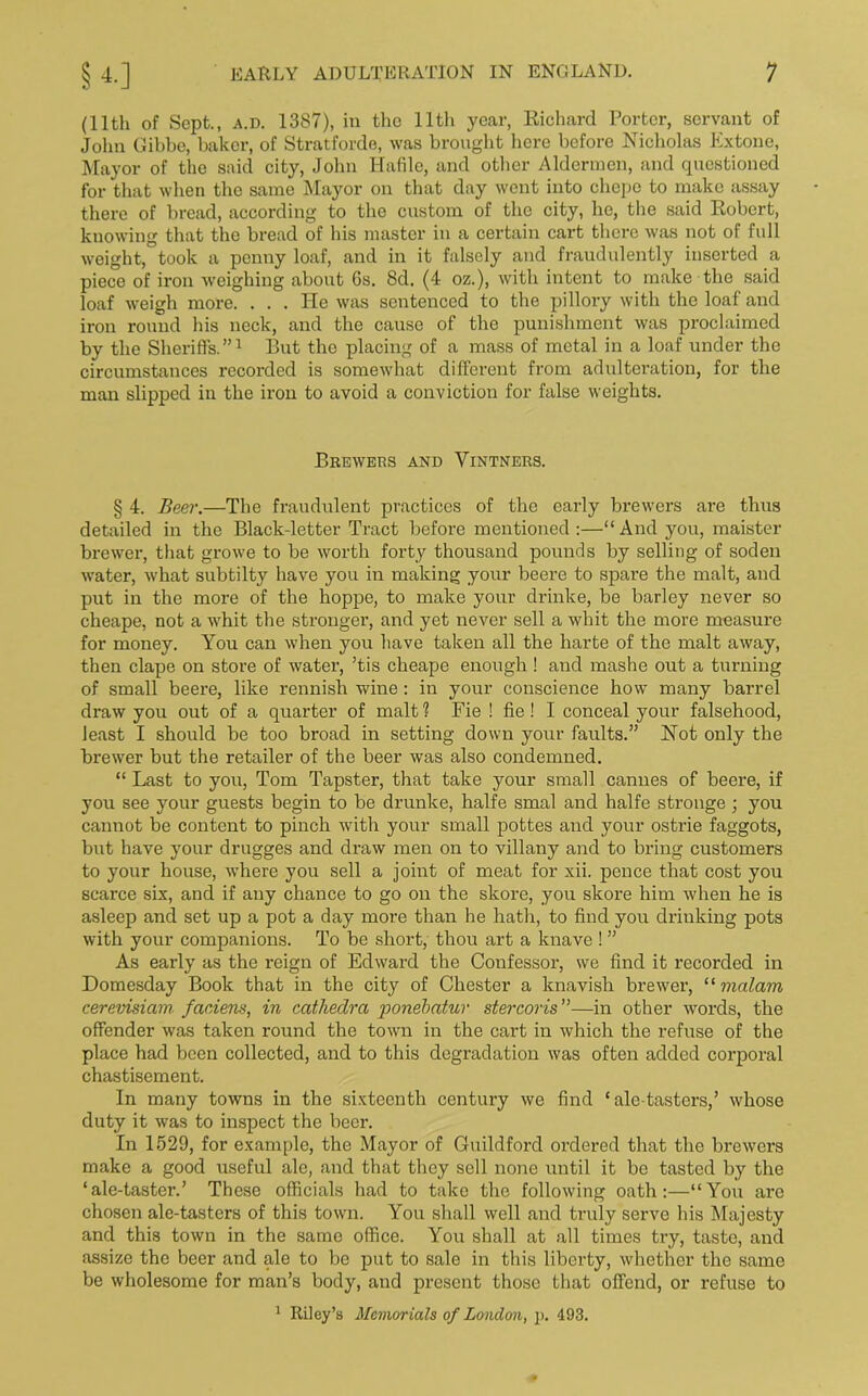 (11th of Sept., a.d. 1387), ill the lltli year, Richard Porter, servant of John Gibbe, baker, of Stratforde, was brought here before Nicholas Extone, Mayor of the said city, John Hafile, and other Aldermen, and questioned for that when the same Mayor on that day went into clicpe to make assay there of bread, according to the custom of the city, he, the said Robert, knowing that the bread of his master in a certain cart there was not of full weight, took a penny loaf, and in it falsely and fraudulently inserted a piece of iron weighing about 6s. 8d. (4 oz.), with intent to make the said loaf weigh more. ... He was sentenced to the pillory with the loaf and iron round his neck, and the cause of the punishment was proclaimed by the Sheriffs.”1 But the placing of a mass of metal in a loaf under the circumstances recorded is somewhat different from adulteration, for the man slipped in the iron to avoid a conviction for false weights. Brewers and Vintners. § 4. Beer.—The fraudulent practices of the early brewers are thus detailed in the Black-letter Tract before mentioned:—“And you, maister brewer, that growe to be worth forty thousand pounds by selling of soden water, what subtilty have you in making your beere to spare the malt, and put in the more of the hoppe, to make your drinke, be barley never so cheape, not a whit the stronger, and yet never sell a whit the more measure for money. You can when you have taken all the harte of the malt away, then clape on store of water, ’tis cheape enough ! and mashe out a turning of small beere, like rennish wine: in your conscience how many barrel draw you out of a quarter of malt? Fie ! fie ! I conceal your falsehood, least I should be too broad in setting down your faults.” Not only the brewer but the retailer of the beer was also condemned. “ Last to you, Tom Tapster, that take your small Cannes of beere, if you see your guests begin to be drunke, halfe smal and halfe stronge • you cannot be content to pinch with your small pottes aud your ostrie faggots, but have your drugges and draw men on to villany and to bring customers to your house, where you sell a joint of meat for xii. pence that cost you scarce six, and if any chance to go on the skore, you skore him when he is asleep and set up a pot a day more than he hath, to find you drinking pots with your companions. To be short, thou art a knave ! ” As early as the reign of Edward the Confessor, we find it recorded in Domesday Book that in the city of Chester a knavish brewer, “ mcilam cerevisiam faniens, in cathedra ponebatur stercoris”—in other words, the offender was taken round the town in the cart in which the refuse of the place had been collected, and to this degradation was often added corporal chastisement. In many towns in the sixteenth century we find ‘ ale-tasters,’ whose duty it was to inspect the beer. In 1529, for example, the Mayor of Guildford ordered that the brewers make a good useful ale, and that they sell none until it be tasted by the ‘ale-taster.’ These officials had to take the following oath:—“You arc chosen ale-tasters of this town. You shall well and truly serve his Majesty and this town in the same office. You shall at all times try, taste, and assize the beer and alo to be put to sale in this liberty, whether the same be wholesome for man’s body, and present those that offend, or refuse to 1 Riley’s Memorials of London, p. 493.
