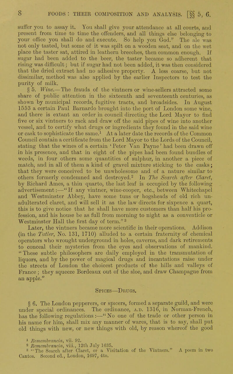 suffer you to assay it. You shall give your attendance at all courts, and present from time to time the offenders, and all things else belonging to your office you shall do and execute. So help you God.” The ale was not only tasted, but some of it was spilt on a wooden seat, and on the wet place tbe taster sat, attired in leathern breeches, then common enough. If sugar had been added to the beer, the taster became so adherent that rising was difficult; but if sugar had not been added, it was then considered that the dried extract had no adhesive property. A less coarse, but not dissimilar, method was also applied by the earlier Inspectors to test the purity of milk. § 5. Wine.—The frauds of the vintners or wine-sellers attracted some share of public attention in the sixteenth and seventeenth centuries, as shown by municipal records, fugitive tracts, and broadsides. In August 1553 a certain Paul Barnardo brought into the port of London some wine, and there is extant an order in council directing the Lord Mayor to find five or six vintners to rack and draw off the said pipes of wine into another vessel, and to certify what drugs or ingredients they found in the said wine or cask to sophisticate the same.1 At a later date the records of the Common Council contain a certificate from the Lord Mayor to the Lords of the Council, stating that the wines of a certain ‘Peter Van Payne’ had been drawn off in his presence, and that in eight of the pipes had been found bundles of weeds, in four others some quantities of sulphur, in another a piece of match, and in all of them a kind of gravel mixture sticking to the casks; that they were conceived to be unwholesome and of a nature similar to others formerly condemned and destroyed.2 In The Search after Claret, by ftichard Ames, a thin quarto, the last leaf is occupied by the following advertisement:—“If any vintner, wine-cooper, etc., between Whitechapel and Westminster Abbey, have some tuns or hogsheads of old rich un- adulterated claret, and will sell it as the law directs for sixpence a quart, this is to give notice that he shall have more customers than half his pro- fession, and his house be as full from morning to night as a conventicle or Westminster Hall the first day of term.”3 Later, the vintners became more scientific in their operations. Addison (in the Tatler, No. 131, 1710) alluded to a certain fraternity of chemical operators who wrought underground in holes, caverns, and dark retirements to conceal their mysteries from the eyes and observations of mankind. “ These subtle philosophers are daily employed in the transmutation of liquors, and by the power of magical drugs and incantations raise under the streets of London the choicest products of the hills and valleys of France; they squeeze Bordeaux out of the sloe, and draw Champagne from an apple.” Spices—Drugs. § 6. The London pepperers, or spicers, formed a separate guild, and were under special ordinances. The ordinance, a.d. 1316, in Norman-French, has the following regulations :—“ No one of the trade or other person in his name for him, shall mix any manner of wares, that is to say, shall put old things with new, or new things with old, by reason whereof the good 1 Eemembrancia, vii. 92. 2 Rcmcmbrancia, viii., 12th July 1635. 3 “The Search after Claret, or a Visitation of the Vintners.” A poem in two Cantos. Second ed., London, 1697, 4to.