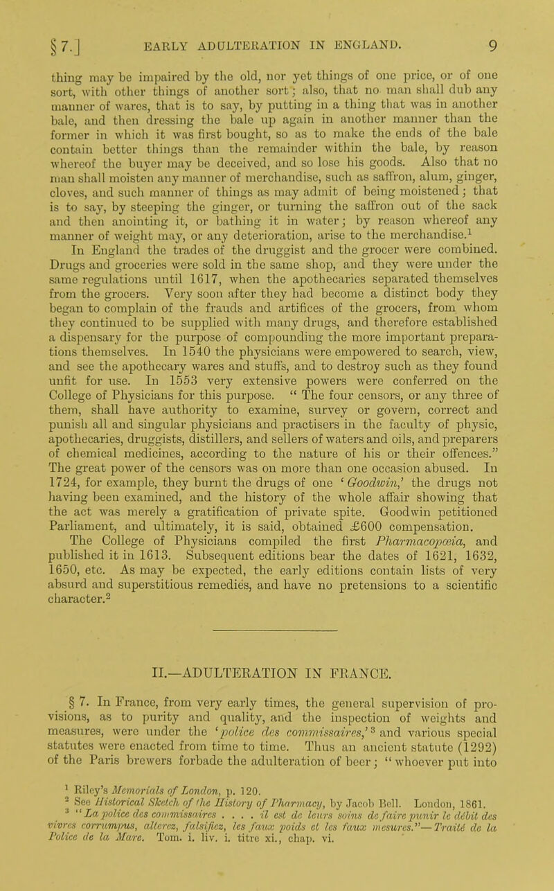 thing may be impaired by the old, nor yet things of one price, or of one sort, with other things of another sort; also, that no man shall dub any manner of wares, that is to say, by putting in a thing that was in another bale, and then dressing the bale up again in another manner than the former in which it was first bought, so as to make the ends of the bale contain better things than the remainder within the bale, by reason whereof the buyer may be deceived, and so lose his goods. Also that no man shall moisten any manner of merchandise, such as saffron, alum, ginger, cloves, and such manner of things as may admit of being moistened; that is to say, by steeping the ginger, or turning the saffron out of the sack and then anointing it, or bathing it in water; by reason whereof any manner of weight may, or any deterioration, arise to the merchandise.1 In England the trades of the druggist and the grocer were combined. Drugs and groceries were sold in the same shop, and they were under the same regulations until 1617, when the apothecaries separated themselves from the grocers. Very soon after they had become a distinct body they began to complain of the frauds and artifices of the grocers, from whom they continued to be supplied with many drugs, and therefore established a dispensary for the purpose of compounding the more important prepara- tions themselves. In 1540 the physicians were empowered to search, view, and see the apothecary wares and stuffs, and to destroy such as they found unfit for use. In 1553 very extensive powers were conferred on the College of Physicians for this purpose. “ The four censors, or any three of them, shall have authority to examine, survey or govern, correct and punish all and singular physicians and practisers in the faculty of physic, apothecaries, druggists, distillers, and sellers of waters and oils, and preparers of chemical medicines, according to the nature of his or their offences.” The great power of the censors was on more than one occasion abused. In 1724, for example, they burnt the drugs of one ‘ Goodwin,’ the drugs not having been examined, and the history of the whole affair showing that the act was merely a gratification of private spite. Goodwin petitioned Parliament, and ultimately, it is said, obtained £600 compensation. The College of Physicians compiled the first Pharmacopoeia, and published it in 1613. Subsequent editions bear the dates of 1621, 1632, 1650, etc. As may be expected, the early editions contain lists of very absurd and superstitious remedies, and have no pretensions to a scientific character.2 II.—ADULTERATION IN FRANCE. § 7. In France, from very early times, the general supervision of pro- visions, as to purity and quality, and the inspection of weights and measures, were under the ‘police des covvmissaires,’3 and various special statutes were enacted from time to time. Thus an ancient statute (1292) of the Paris brewers forbade the adulteration of beer; “whoever put into 1 Riley’s Memorials of London, p. 120. 2 See Historical Sketch of the History of Pharmacy, by Jacob Bell. London, 1861. :l “ La police dcs commissaires . ... il cst da leurs soins do fairc punir le dibit des vivres corrumpus, altcrcz, falsifies, les faux poids cl les faux mesurcs.”—Train clc la Police de la Marc. Tom. i. liv. i. titre xi., chap. vi.