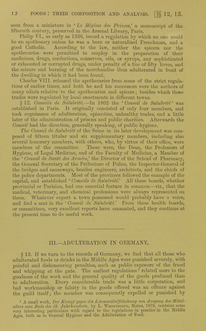 seen from a miniature in ‘ Le Regime des Princes,’ a manuscript of the fifteenth century, preserved in the Arsenal Library, Paris. Philip VI., as early as 1336, issued a regulation by which no one could be an apothecary unless he was a born or naturalised Frenchman, and a good Catholic. According to the law, neither the spicers nor the apothecaries were permitted to employ in the preparation of their medicines, drugs, confections, conserves, oils, or syrups, any sophisticated or exhausted or corrupted drugs, under penalty of a fine of fifty livres, and the seizure and burning of the merchandise thus adulterated in front of the dwelling in which it had been found. Charles VIII. released the apothecaries from some of the strict regula- tions of earlier times, and both he and his successors were the authors of many edicts relative to the apothecaries and spicers; besides which these trades were regulated by local enactments in different towns. §12. Conseils de Salubrite.—In 1802 the ‘ Conseil de Salubrite’ was established in Paris. It originally consisted of only four members, and took cognisance of adulteration, epizootics, unhealthy trades, and a little later of the administration of prisons and public charities. Afterwards the Conseil. had the direction, generally speaking, of public hygiene. The Conseil de Salubrite of the Seine in its later development was com- posed of fifteen titular and six supplementary members, including also several honorary members, with others, who, by virtue of their office, were members of the committee. These were, the Dean, the Professors of Hygiene, of Legal Medicine, and of the Faculty of Medicine, a Member of the ‘ Conseil de Sante des Armees,’ the Director of the School of Pharmacy, the General Secretary of the Prefecture of Police, the Inspector-General of the bridges and causeways, besides engineers, architects, and the chiefs of the police departments. Most of the provinces followed the example of the capital, and established ‘ Conseils de Salubrite.’ All these boards, whether provincial or Parisian, had one essential feature in common—viz., that the medical, veterinary, and chemical professions were always represented on them. Whatever expert a town possessed would probably have a voice, and find a seat in the ‘ Conseil de Salubrite.’ From these health boards, or committees, very excellent reports have emanated, and they continue at the present time to do useful work. III.—ADULTERATION IN GERMANY. § 13. If we turn to the records of Germany, we find that all those who adulterated foods or drinks in the Middle Ages were punished severely, with painful and dishonouring penalties, such as public exposure of the fraud and whipping at the gate. The earliest regulations1 related more to the goodness of the work and the general quality of the goods produced than to adulteration. Every considerable trade was a little corporation, and bad workmanship or falsity in the goods offered was an offence against the guild itself; the member was consequently expelled or punished by 1 A small work, Per Kampf gegen die Lebonsmittelfalschung von Ausgang dcs Mittel- altcrs zum Ende dcs IS. Jahrhundcrts, by L. Wassermann, Mainz, 1879, contains some very interesting particulars with regard to the regulations in practice in the Middle Ages, both as to General Hygiene and the Adulteration of Food.