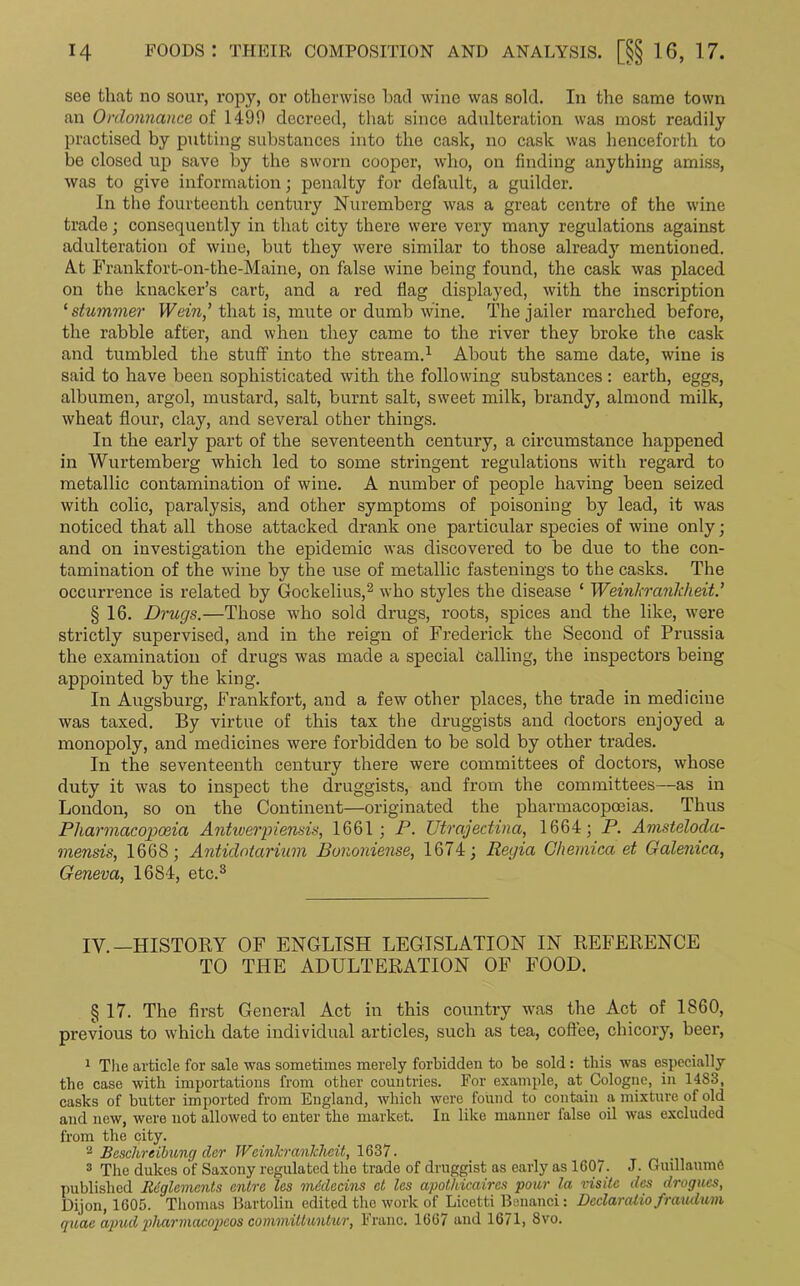 see that no sour, ropy, or otherwise had wine was sold. In the same town an Ordonnance of 1490 decreed, that since adulteration was most readily practised by putting substances into the cask, no cask was henceforth to be closed up save by the sworn cooper, who, on finding anything amiss, was to give information; penalty for default, a guilder. In the fourteenth century Nuremberg was a great centre of the wine trade; consequently in that city there were very many regulations against adulteration of wine, but they were similar to those already mentioned. At Frankfort-on-the-Maine, on false wine being found, the cask was placed on the knacker’s cart, and a red flag displayed, with the inscription ‘ shimmer IVein,’ that is, mute or dumb wine. The jailer marched before, the rabble after, and when they came to the river they broke the cask and tumbled the stuff into the stream.1 About the same date, wine is said to have been sophisticated with the following substances: earth, eggs, albumen, argol, mustard, salt, burnt salt, sweet milk, brandy, almond milk, wheat flour, clay, and several other things. In the early part of the seventeenth century, a circumstance happened in Wurtemberg which led to some stringent regulations with regard to metallic contamination of wine. A number of people having been seized with colic, paralysis, and other symptoms of poisoning by lead, it was noticed that all those attacked drank one particular species of wine only; and on investigation the epidemic was discovered to be due to the con- tamination of the wine by the use of metallic fastenings to the casks. The occurrence is related by Gockelius,2 who styles the disease ‘ Weinhrankheit.’ § 16. Drugs.—Those who sold drugs, roots, spices and the like, were strictly supervised, and in the reign of Frederick the Second of Prussia the examination of drugs was made a special Calling, the inspectors being appointed by the king. In Augsburg, Frankfort, and a few other places, the trade in medicine was taxed. By virtue of this tax the druggists and doctors enjoyed a monopoly, and medicines were forbidden to be sold by other trades. In the seventeenth century there were committees of doctors, whose duty it was to inspect the druggists, and from the committees—as in London, so on the Continent—originated the pharmacopoeias. Thus Pharmacopoeia Antwerpiensis, 1661; P. TJtrajectina, 1664; P. Amsteloda- mensis, 1668; Antidntarium Bononiense, 1674; Regia Ghemica et Galenica, Geneva, 1684, etc.3 IV.—HISTORY OF ENGLISH LEGISLATION IN REFERENCE TO THE ADULTERATION OF FOOD. § 17. The first General Act in this country was the Act of 1860, previous to which date individual articles, such as tea, coffee, chicory, beer, 1 The article for sale was sometimes merely forbidden to be sold: this was especially the case with importations from other countries. For example, at Cologne, in 1483, casks of butter imported from England, which were found to contain a mixture of old and new, were not allowed to enter the market. In like manner false oil was excluded from the city. 3 Beschreibung dcr JVcinJcranJcheit, 1637. 3 The dukes of Saxony regulated the trade of druggist as early as 1607. J. Guillaume published licglemenls ontre les mddecins ct les apotMcaires pour la visits das drogues, Dijon, 1605. Thomas Bartolin edited the work of Licetti Benanci: Declaralio fraudwm quae apud pharmacopeos committuntur, Franc. 1667 and 1671, 8vo.