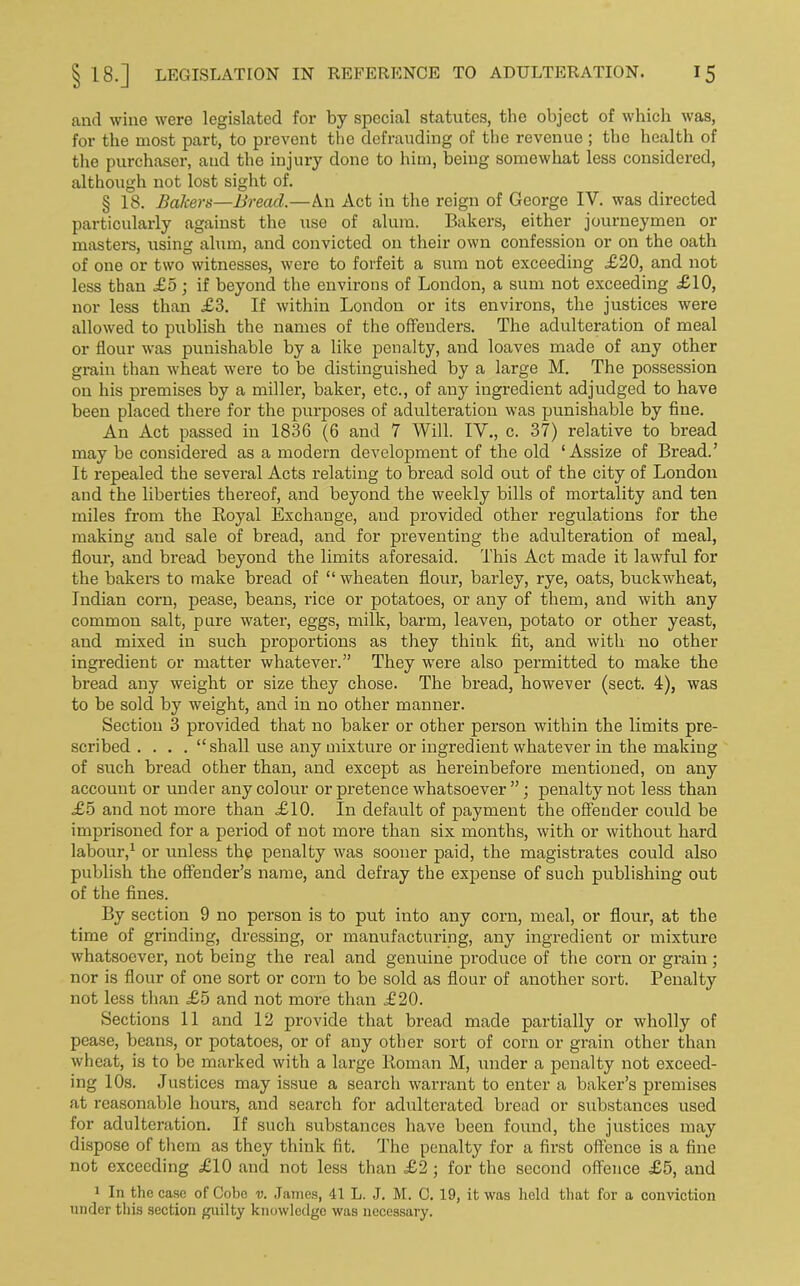and wine were legislated for by special statutes, the object of which was, for the most part, to prevent the defrauding of the revenue ; the health of the purchaser, and the injury done to him, being somewhat less considered, although not lost sight of. § 18. Bakers—Bread.—An Act in the reign of George IV. was directed particularly against the use of alum. Bakers, either journeymen or masters, using alum, and convicted on their own confession or on the oath of one or two witnesses, were to forfeit a sum not exceeding £20, and not less than £5 ; if beyond the environs of London, a sum not exceeding £10, nor less than £3. If within London or its environs, the justices were allowed to publish the names of the offenders. The adulteration of meal or flour was punishable by a like penalty, and loaves made of any other grain than wheat were to be distinguished by a large M. The possession on his premises by a miller, baker, etc., of any ingredient adjudged to have been placed there for the purposes of adulteration was punishable by fine. An Act passed in 1836 (6 and 7 Will. IV., c. 37) relative to bread may be considered as a modern development of the old ‘ Assize of Bread. ’ It repealed the several Acts relating to bread sold out of the city of London and the liberties thereof, and beyond the weekly bills of mortality and ten miles from the Royal Exchange, and provided other regulations for the making and sale of bread, and for preventing the adulteration of meal, flour, and bread beyond the limits aforesaid. This Act made it lawful for the bakers to make bread of “ wheaten flour, barley, rye, oats, buckwheat, Indian corn, pease, beans, rice or potatoes, or any of them, and with any common salt, pure water, eggs, milk, barm, leaven, potato or other yeast, and mixed in such proportions as they think fit, and with no other ingredient or matter whatever.” They were also permitted to make the bread any weight or size they chose. The bread, however (sect. 4), was to be sold by weight, and in no other manner. Section 3 provided that no baker or other person within the limits pre- scribed . . . . “shall use any mixture or ingredient whatever in the making of such bread other than, and except as hereinbefore mentioned, on any account or under any colour or pretence whatsoever”; penalty not less than £5 and not more than £10. In default of payment the offender could be imprisoned for a period of not more than six months, with or without hard labour,1 or unless the penalty was sooner paid, the magistrates could also publish the offender’s name, and defray the expense of such publishing out of the fines. By section 9 no person is to put into any corn, meal, or flour, at the time of grinding, dressing, or manufacturing, any ingredient or mixture whatsoever, not being the real and genuine produce of the corn or grain; nor is flour of one sort or corn to be sold as flour of another sort. Penalty not less than £5 and not more than £20. Sections 11 and 12 provide that bz’ead made partially or wholly of pease, beans, or potatoes, or of any other sort of corn or grain other than wheat, is to be marked with a large Roman M, under a penalty not exceed- ing 10s. Justices may issue a search warrant to enter a baker’s premises at reasonable hours, and search for adulterated bread or substances used for adulteration. If such substances have been found, the justices may dispose of them as they think fit. The penalty for a first offence is a fine not exceeding £10 and not less than £2 ; for the second offence £5, and 1 In the case of Cobe v. James, 41 L. J. M. C. 19, it was held that for a conviction under this section guilty knowledge was necessary.