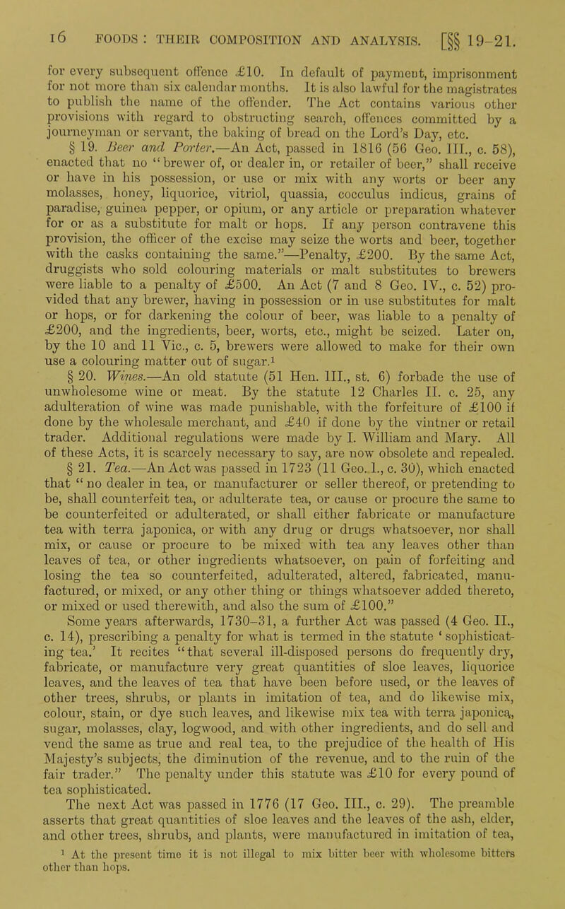 lor every subsequent offence .£10. In default of payment, imprisonment for not more than six calendar months. It is also lawful for the magistrates to publish the name of the offender. The Act contains various other provisions with regard to obstructing search, offences committed by a journeyman or servant, the baking of bread on the Lord’s Day, etc. § 19. Beer and Porter.—An Act, passed in 1816 (56 Geo. III., c. 58), enacted that no “brewer of, or dealer in, or retailer of beer,” shall receive or have in his possession, or use or mix with any woi'ts or beer any molasses, honey, liquorice, vitriol, quassia, cocculus indicus, grains of paradise, guinea pepper, or opium, or any article or preparation whatever for or as a substitute for malt or hops. If any person contravene this provision, the officer of the excise may seize the worts and beer, together with the casks containing the same.”—Penalty, £200. By the same Act, druggists who sold colouring materials or malt substitutes to brewers were liable to a penalty of £500. An Act (7 and 8 Geo. IV., c. 52) pro- vided that any brewer, having in possession or in use substitutes for malt or hops, or for darkening the colour of beer, was liable to a penalty of £200, and the ingredients, beer, worts, etc., might be seized. Later on, by the 10 and 11 Vic., c. 5, brewers were allowed to make for their own use a colouring matter out of sugar.1 § 20. Wines.—An old statute (51 Hen. III., st. 6) forbade the use of unwholesome wine or meat. By the statute 12 Charles II. c. 25, any adulteration of wine was made punishable, with the forfeiture of £100 if done by the wholesale merchant, and £40 if done by the vintner or retail trader. Additional regulations were made by I. William and Mary. All of these Acts, it is scarcely necessary to say, are now obsolete and repealed. § 21. Tea.—An Act was passed in 1723 (ll Geo. 1., c. 30), which enacted that “ no dealer in tea, or manufacturer or seller thereof, or pretending to be, shall counterfeit tea, or adulterate tea, or cause or procure the same to be counterfeited or adulterated, or shall either fabricate or manufacture tea with terra japonica, or with any drug or drugs whatsoever, nor shall mix, or cause or procure to be mixed with tea any leaves other than leaves of tea, or other ingredients whatsoever, on pain of forfeiting and losing the tea so counterfeited, adulterated, altered, fabricated, manu- factured, or mixed, or any other thing or things whatsoever added thereto, or mixed or used therewith, and also the sum of £100.” Some years afterwards, 1730-31, a further Act was passed (4 Geo. II., c. 14), prescribing a penalty for what is termed in the statute ‘ sophisticat- ing tea.’ It recites “ that several ill-disposed persons do frequently dry, fabricate, or manufacture very great quantities of sloe leaves, liquorice leaves, and the leaves of tea that have been before used, or the leaves of other trees, shrubs, or plants in imitation of tea, and do likewise mix, colour, stain, or dye such leaves, and likewise mix tea with terra japonic^, sugar, molasses, clay, logwood, and with other ingredients, and do sell and vend the same as true and real tea, to the prejudice of the health of His Majesty’s subjects, the diminution of the revenue, and to the ruin of the fair trader.” The penalty under this statute was £10 for every pound of tea sophisticated. The next Act was passed in 1776 (17 Geo. III., c. 29). The preamble asserts that great quantities of sloe leaves and the leaves of the ash, elder, and other trees, shrubs, and plants, were manufactured in imitation of tea, 1 At the present time it is not illegal to mix hitter beer with wholesome hitters other than hops.