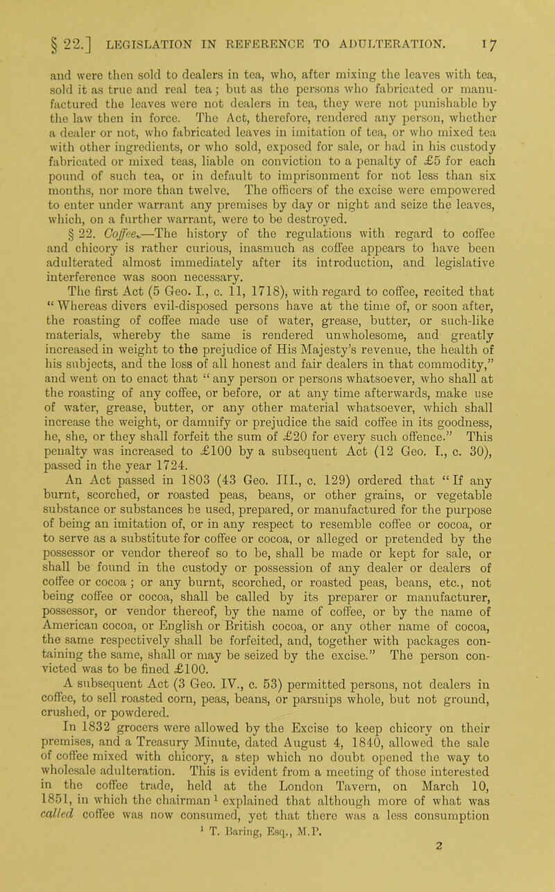 and were then sold to dealers in tea, who, after mixing the leaves with tea, sold it as true and real tea; but as the persons who fabricated or manu- factured the leaves were not dealers in tea, they were not punishable by the law then in force. The Act, therefore, rendered any person, whether a dealer or not, who fabricated leaves in imitation of tea, or who mixed tea with other ingredients, or who sold, exposed for sale, or had in his custody fabricated or mixed teas, liable on conviction to a penalty of <£5 for each pound of such tea, or in default to imprisonment for not less than six months, nor more than twelve. The officers of the excise were empowered to enter under warrant any premises by day or night and seize the leaves, which, on a further warrant, were to be destroyed. § 22. Coffeev—The history of the regulations with regard to coffee and chicory is rather curious, inasmuch as coffee appears to have been adulterated almost immediately after its introduction, and legislative interference was soon necessary. The first Act (5 Geo. I., c. 11, 1718), with regal’d to coffee, recited that “ Whereas divers evil-disposed persons have at the time of, or soon after, the roasting of coffee made use of water, grease, butter, or such-like materials, whereby the same is rendered unwholesome, and greatly increased in weight to the prejudice of His Majesty’s revenue, the health of his subjects, and the loss of all honest and fair dealers in that commodity,” and went on to enact that “ any person or persons whatsoever, who shall at the roasting of any coffee, or before, or at any time afterwards, make use of water, grease, butter, or any other material whatsoever, which shall increase the weight, or damnify or prejudice the said coffee in its goodness, he, she, or they shall forfeit the sum of £20 for every such offence.” This penalty was increased to £100 by a subsequent Act (12 Geo. I., c. 30), passed in the year 1724. An Act passed in 1803 (43 Geo. III., c. 129) ordered that “If any burnt, scorched, or roasted peas, beans, or other grains, or vegetable substance or substances be used, prepared, or manufactured for the purpose of being an imitation of, or in any respect to resemble coffee or cocoa, or to serve as a substitute for coffee or cocoa, or alleged or pretended by the possessor or vendor thereof so to be, shall be made or kept for sale, or shall be found in the custody or possession of any dealer or dealers of coffee or cocoa ; or any burnt, scorched, or roasted peas, beans, etc., not being coffee or cocoa, shall be called by its preparer or manufacturer, possessor, or vendor thereof, by the name of coffee, or by the name of American cocoa, or English or British cocoa, or any other name of cocoa, the same respectively shall be forfeited, and, together with packages con- taining the same, shall or may be seized by the excise.” The person con- victed was to be fined £100. A subsequent Act (3 Geo. IV., c. 53) permitted persons, not dealers in coffee, to sell roasted corn, peas, beans, or parsnips whole, bnt not ground, crushed, or powdered. In 1832 grocers were allowed by the Excise to keep chicory on their premises, and a Treasury Minute, dated August 4, 1840, allowed the sale of coffee mixed with chicory, a step which no doubt opened the way to wholesale adulteration. This is evident from a meeting of those interested in the coffee trade, held at the London Tavern, on March 10, 1851, in which the chairman1 explained that although more of what was called coffee was now consumed, yet that there was a less consumption 1 T. Baring, Esq., M.P. 2