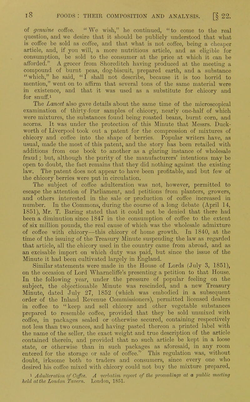 of genuine coffee. “ We wish,” he continued, “ to come to the real question, and we desire that it should be publicly understood that what is coffee he sold as coffee, and that what is not coffee, being a cheaper article, and, if you will, a more nutritious article, and as eligible for consumption, be sold to the consumer at the price at which it can be afforded.” A grocer from Shoreditch having produced at the meeting a compound of burnt peas, dog-biscuit, prepared earth, and a substance “which,” he said, “I shall not describe, because it is too horrid to mention,” went on to affirm that several tons of the same material were in existence, and that it was used as a substitute for chicory and for snuff.1 The Lancet also gave details about the same time of the microscopical examination of thirty-four samples of chicory, nearly one-half of which were mixtures, the substances found being roasted beans, burnt corn, and acorns. It was under the protection of this Minute that Messrs. Duck- worth of Liverpool took out a patent for the compression of mixtures of chicory and coffee into the shape of berries. Popular writers have, as usual, made the most of this patent, and the story has been retailed with additions from one book to another as a glaring instance of wholesale fraud; but, although the purity of the manufacturers’ intentions may be open to doubt, the fact remains that they did nothing against the existing law. The patent does not appear to have been profitable, and but few of the chicory berries were put in circulation. The subject of coffee adulteration was not, however, permitted to escape the attention of Parliament, and petitions from planters, growers, and others interested in the sale or production of coffee increased in number. In the Commons, during the course of a long debate (April 14, 1851), Mr. T. Baring stated that it could not be denied that there had been a diminution since 1847 in the consumption of coffee to the extent of six million pounds, the real cause of which was the wholesale admixture of coffee with chicory—this chicory of home growth. In 1840, at the time of the issuing of the Treasury Minute suspending the law as regarded that article, all the chicory used in the country came from abroad, and as an excisable import on which duty was paid, but since the issue of the Minute it had been cultivated largely in England. Similar statements were made in the House of Lords (July 3, 1851), on the occasion of Lord Wharncliffe’s pi'esenting a petition to that House. In the following year, under the pressure of popular feeling on the subject, the objectionable Minute was rescinded, and a new Treasury Minute, dated July 27, 1852 (which was embodied in a subsequent order of the Inland Revenue Commissioners), permitted licensed dealers in coffee to “ keep and sell chicory and other vegetable substances prepared to resemble coffee, provided that they be sold unmixed with coffee, in packages sealed or otherwise secured, containing respectively not less than two ounces, and having pasted thereon a printed label with the name of the seller, the exact weight and true description of the article contained therein, and provided that no such article he kept in a loose state, or otherwise than in such packages as aforesaid, in any room entered for the storage or sale of coffee.” This regulation was, without doubt, irksome both to traders and consumers, since every one who desired his coffee mixed with chicory could not buy the mixture prepared, 1 Adulteration of Coffee. A verbatim report of the proceedings at a public meeting held at the London Tavern. London, 1851.