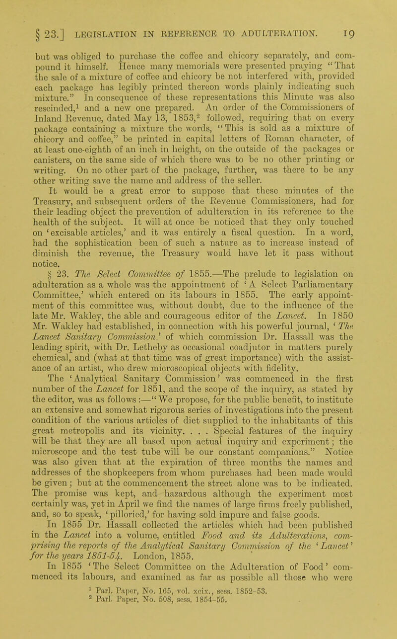 but was obliged to purchase the coffee and chicory separately, and com- pound it himself. lienee many memorials were presented praying “ That the sale of a mixture of coffee and chicory be not interfered with, provided each package has legibly printed thereon words plainly indicating such mixture.” In consequence of these representations this Minute was also rescinded,1 and a new one prepared. An order of the Commissioners of Inland Revenue, dated May 13, 1S53,2 followed, requiring that on every package containing a mixture the words, “This is sold as a mixture of chicory and coffee,” be printed in capital letters of Roman character, of at least one-eighth of an inch in height, on the outside of the packages or canisters, on the same side of which there was to be no other printing or writing. On no other part of the package, further, was there to be any other writing save the name and address of the seller. It would be a great error to suppose that these minutes of the Treasury, and subsequent orders of the Revenue Commissioners, had for their leading object the prevention of adulteration in its reference to the health of the subject. It will at once be noticed that they only touched on ‘excisable articles/ and it was entirely a fiscal question. In a word, had the sophistication been of such a nature as to increase instead of diminish the revenue, the Treasury would have let it pass without notice. § 23. The Select Committee of 1855.—The prelude to legislation on adulteration as a whole was the appointment of ‘ A Select Parliamentary Committee/ which entered on its labours in 1855. The early appoint- ment of this committee was, without doubt, due to the influence of the late Mr. Wakley, the able and courageous editor of the Lancet. In 1850 Mr. Wakley had established, in connection with his powerful journal, ‘ The Lancet Sanitary Commissionof which commission Dr. Hassall was the leading spirit, with Dr. Letheby as occasional coadjutor in matters purely chemical, and (what at that time was of great importance) with the assist- ance of an artist, who drew microscopical objects with fidelity. The ‘Analytical Sanitary Commission’ was commenced in the first number of the Lancet for 1851, and the scope of the inquiry, as stated by the editor, was as follows “ We propose, for the public benefit, to institute an extensive and somewhat rigorous series of investigations into the present condition of the various articles of diet supplied to the inhabitants of this great metropolis and its vicinity. . . . Special features of the inquiry will be that they are all based upon actual inquiry and experiment; the microscope and the test tube will be our constant companions.” Notice was also given that at the expiration of three months the names and addresses of the shopkeepers from whom purchases had been made would be given; but at the commencement the street alone was to be indicated. The promise was kept, and hazardous although the experiment most certainly was, yet in April we find the names of large firms freely published, and, so to speak, ‘ pilloried/ for having sold impure and false goods. In 1855 Dr. Hassall collected the articles which had been published in the Lancet into a volume, entitled Food and its Adulterations, com- prising the reports of the Analytical Sanitary Commission of the ‘ Lancet ’ for the years 1851-51/.. London, 1855. In 1855 ‘The Select Committee on the Adulteration of Food’ com- menced its labours, and examined as far as possible all those who were 1 Pari. Paper, No. 165, vol. xeix., sess, 1852-53. 2 Pari. Paper, No. 508, sess. 1854-55.
