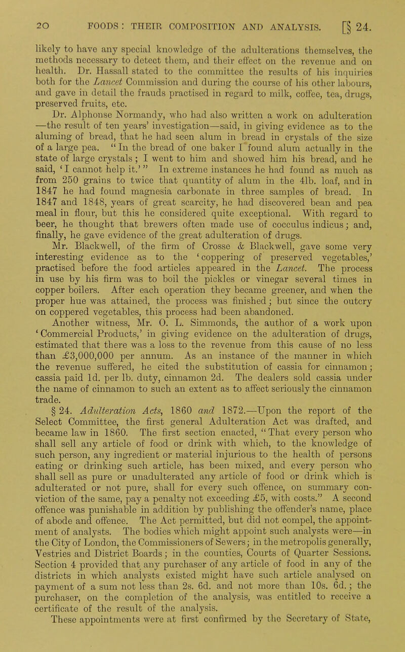 likely to have any special knowledge of the adulterations themselves, the methods necessary to detect them, and their effect on the revenue and on health. Dr. Ilassall stated to the committee the results of his inquiries both for the Lancet Commission and during the course of his other labours, and gave in detail the frauds practised in regard to milk, coffee, tea, drugs, preserved fruits, etc. Dr. Alphonse Normandy, who had also written a work on adulteration —the result of ten years’ investigation—said, in giving evidence as to the aluming of bread, that he had seen alum in bread in crystals of the size of a large pea. “ In the bread of one baker I found alum actually in the state of large crystals ; I went to him and showed him his bread, and he said, ‘I cannot help it.’ ” In extreme instances he had found as much as from 250 grains to twice that quantity of alum in the 41b. loaf, and in 1847 he had found magnesia carbonate in three samples of bread. In 1847 and 1848, years of great scarcity, he had discovered bean and pea meal in flour, but this he considered quite exceptional. With regard to beer, he thought that brewers often made use of cocculus indicus; and, finally, he gave evidence of the great adulteration of drugs. Mr. Blackwell, of the firm of Crosse & Blackwell, gave some very interesting evidence as to the ‘ coppering of preserved vegetables,’ practised before the food articles appeared in the Lancet. The process in use by his firm was to boil the pickles or vinegar several times in copper boilers. After each operation they became greener, and when the proper hue was attained, the process was finished ; but since the outcry on coppered vegetables, this process had been abandoned. Another witness, Mr. 0. L. Simmonds, the author of a work upon ‘ Commercial Products,’ in giving evidence on the adulteration of drugs, estimated that there was a loss to the revenue from this cause of no less than £3,000,000 per annum. As an instance of the manner in which the revenue suffered, he cited the substitution of cassia for cinnamon; cassia paid Id. per lb. duty, cinnamon 2d. The dealers sold cassia under the name of cinnamon to such an extent as to affect seriously the cinnamon trade. § 24. Adulteration Ads, 1860 and 1872.—Upon the report of the Select Committee, the first general Adulteration Act was drafted, and became law in 1860. The first section enacted, “That every person who shall sell any article of food or drink with which, to the knowledge of such person, any ingredient or material injurious to the health of persons eating or drinking such article, has been mixed, and every person who shall sell as pure or unadulterated any article of food or drink which is adulterated or not pure, shall for every such offence, on summary con- viction of the same, pay a penalty not exceeding £5, with costs.” A second offence was punishable in addition by publishing the offender’s name, place of abode and offence. The Act permitted, but did not compel, the appoint- ment of analysts. The bodies which might appoint such analysts were—in the City of London, the Commissioners of Sewers; in the metropolis generally, Vestries and District Boards; in the counties, Courts of Quarter Sessions. Section 4 provided that any purchaser of any article of food in any of the districts in which analysts existed might have such article analysed on payment of a sum not less than 2s. 6d. and not more than 10s. 6d.; the purchaser, on the completion of the analysis, was entitled to receive a certificate of the result of the analysis. These appointments were at first confirmed by the Secretary of State,