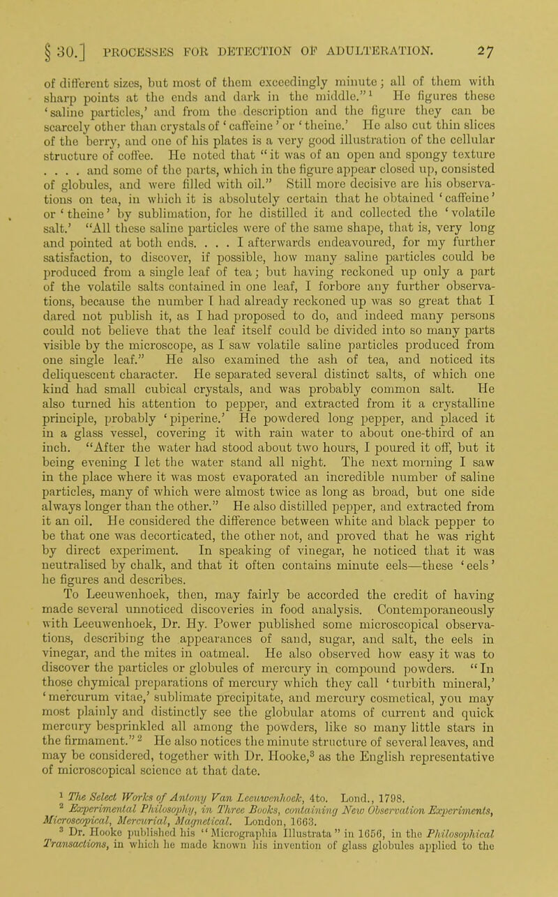 of different sizes, but most of them exceedingly minute; all of them with sharp points at the ends and dark in the middle.”1 He figures these ‘saline particles,’ and from tho description and the figure they can be scarcely other than crystals of * caffeine ’ or ‘ theine.’ He also cut thin slices of the berry, and one of his plates is a very good illustration of the cellular structure of coffee. He noted that “ it was of an open and spongy texture .... and some of the parts, which in the figure appear closed up, consisted of globules, and were filled with oil.” Still more decisive are his observa- tions on tea, in which it is absolutely certain that he obtained ‘caffeine’ or ‘ theine ’ by sublimation, for he distilled it and collected the ‘ volatile salt.’ “All these saline particles were of the same shape, that is, very long and pointed at both ends. ... I afterwards endeavoured, for my further satisfaction, to discover, if possible, how many saline particles could be produced from a single leaf of tea; but having reckoned up ouly a part of the volatile salts contained in one leaf, I forbore any further observa- tions, because the number I had already reckoned up was so great that I dared not publish it, as I had proposed to do, and indeed many persons could not believe that the leaf itself could be divided into so many parts visible by the microscope, as I saw volatile saline particles produced from one single leaf.” He also examined the ash of tea, and noticed its deliquescent character. He separated several distinct salts, of which one kind had small cubical crystals, and was probably common salt. He also turned his attention to pepper, and extracted from it a crystalline principle, probably ‘pipeline.’ He powdered long pepper, and placed it in a glass vessel, covering it with rain water to about one-third of an inch. “After the water had stood about two hours, I poured it off, but it being evening I let the water stand all night. The next morning I saw in the place where it was most evaporated an incredible number of saline particles, many of which were almost twice as long as broad, but one side always longer than the other.” He also distilled pepper, and extracted from it an oil. He considered the difference between white and black pepper to be that one was decorticated, the other not, and proved that he was right by direct experiment. In speaking of vinegar, he noticed that it was neutralised by chalk, and that it often contains minute eels—these ‘eels’ he figures and describes. To Leeuwenhoek, then, may fairly be accorded the credit of having made several unnoticed discoveries in food analysis. Contemporaneously with Leeuwenhoek, Dr. Hy. Power published some microscopical observa- tions, describing the appearances of sand, sugar, and salt, the eels in vinegar, and the mites in oatmeal. He also observed how easy it was to discover the particles or globules of mercury in compound powders. “ In those chymical preparations of mercury which they call ‘turbith mineral,’ ‘ mercurum vitae,’ sublimate precipitate, and mercury cosmetical, you may most plainly and distinctly see the globular atoms of current and quick mercury besprinkled all among the powders, like so many little stars in the firmament.”2 He also notices the minute structure of several leaves, and may be considered, together with Dr. Hooke,3 as the English representative of microscopical science at that date. 1 The Select Works of Antony Van Leeuwenhoek, 4to. Lond., 1798. 2 Experimental Philosophy, in Three Books, containing New Observation Experiments, Microscopical, Mercurial, Magnetical. London, 1G63. 3 ®r‘ I[ooke published his “ Micrograpliia Illustrata” in 1656, in tlio Philosophical Transactions, in which he made known his invention of glass globules applied to the