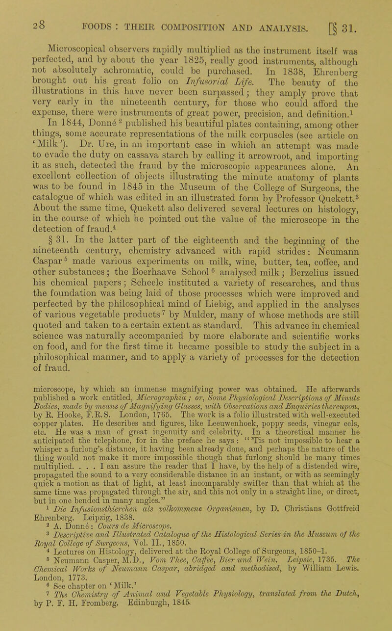 Microscopical observers rapidly multiplied as the instrument itself was perfected, and by about the year 1825, really good instruments, although not absolutely achromatic, could be purchased. In 1838, Ehrenberg brought out his great folio on Infusorial Life. The beauty of the illustrations in this have never been surpassed; they amply prove that very early in the nineteenth century, for those who could afford the expense, there were instruments of great power, precision, and definition.1 In 1844, Donne2 published his beautiful plates containing, among other things, some accurate representations of the milk corpuscles (see article on ‘ Milk ’). Dr. Ure, in an important case in which an attempt was made to evade the duty on cassava starch by calling it arrowroot, and importing it as such, detected the fraud by the microscopic appearances alone. An excellent collection of objects illustrating the minute anatomy of plants was to be found in 1845 in the Museum of the College of Surgeons, the catalogue of which was edited in an illustrated form by Professor Quekett.3 About the same time, Quekett also delivered several lectures on histology, in the course of which he pointed out the value of the microscope in the detection of fraud.4 § 31. In the latter part of the eighteenth and the beginning of the nineteenth century, chemistry advanced with rapid strides: Neumann Caspar5 made various experiments on milk, wine, butter, tea, coffee, and other substances; the Boerhaave School0 analysed milk; Berzelius issued his chemical papers; Scheele instituted a variety of researches, and thus the foundation was being laid of those processes which were improved and perfected by the philosophical mind of Liebig, and applied in the analyses of various vegetable products 7 by Mulder, many of whose methods are still quoted and taken to a certain extent as standard. This advance in chemical science was naturally accompanied by more elaborate and scientific works on food, and for the first time it became possible to study the subject in a philosophical manner, and to apply a variety of processes for the detection of fraud. microscope, by which an immense magnifying power was obtained. He afterwards published a work entitled, Micrographia; or, Movie Physiological Descriptions of Minute Bodies, made by means of Magnifying Glasses, with Observations and Enquiries thereupon, by R. Hooke, F.R.S. London, 1765. The work is a folio illustrated with well-executed copper plates. He describes and figures, like Leeuwenhoek, poppy seeds, vinegar eels, etc. He was a man of great ingenuity and celebrity. In a theoretical manner he anticipated the telephone, for in the preface he says: “ ’Tis not impossible to hear a whisper a furlong’s distance, it having been already done, and perhaps the nature of the thing would not make it more impossible though that furlong should be many times multiplied. ... I can assure the reader that I have, by the help of a distended wire, pro]legated the sound to a very considerable distance in an instant, or with as seemingly quick a motion as that of light, at least incomparably swifter than that which at the same time was propagated through the air, and this not only in a straight line, or direct, but in one bended in many angles. ” 1 Die Infusionsthierchen als vollcommene Organismen, by D. Christians Gottfreid Ehrenberg. Leipzig, 1838. 2 A. Donn6: Cours de Microscope. 3 Descriptive and Illustrated Catalogue of the Histological Series in the Museum of the Royal College of Surgeons, Vol. II., 1850. 4 Lectures on Histology, delivered at the Royal College of Surgeons, 1S50-1. 0 Neumann Casper, M.D., Vom Thee, Caffee, Bier und Wain. Lcipsic, 1735. The Chemical Works of Neumann Caspar, abridged and methodised, by William Lewis. London, 1773. 8 See chapter on ‘ Milk. ’ 7 The Chemistry of Animal and Vegetable Physiology, translated from the Dutch, by P. F. H. Fromberg. Edinburgh, 1845.