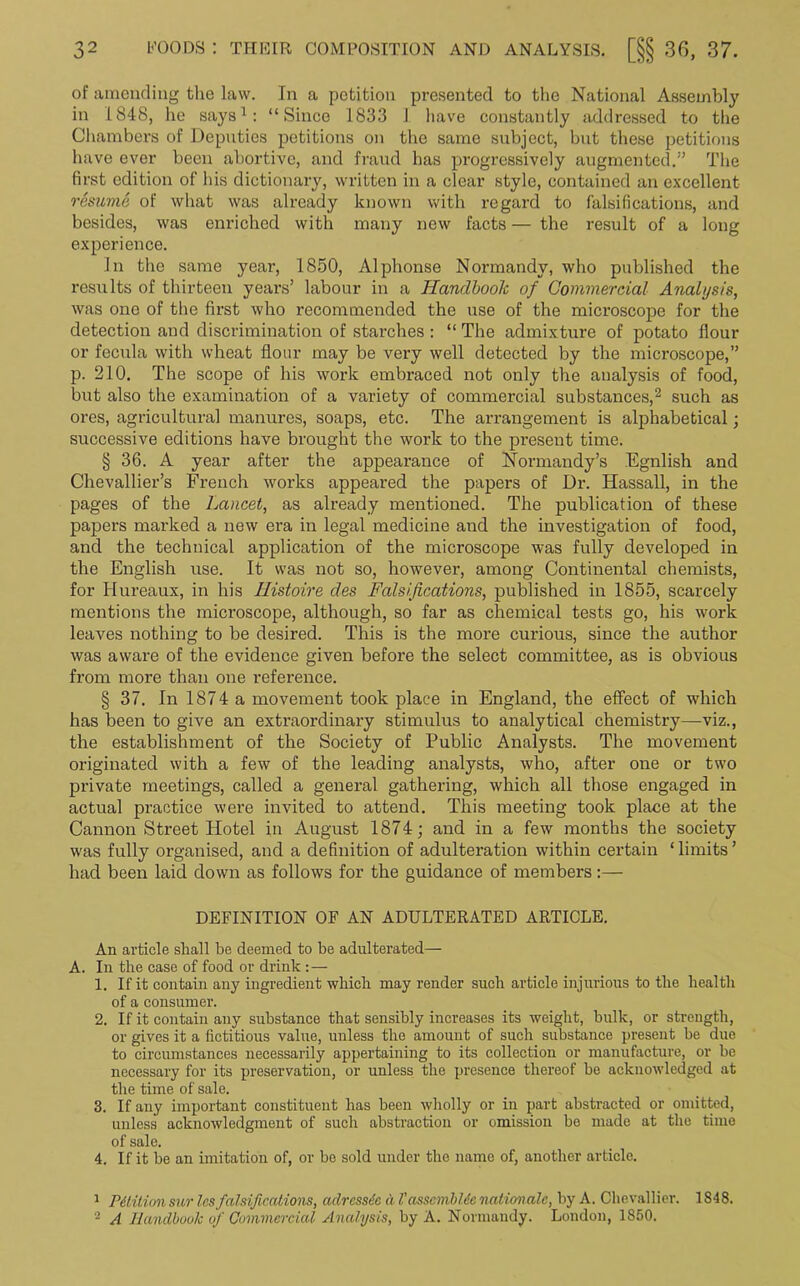 of amending the law. In a petition presented to the National Assembly in 1848, he says1: “Since 1833 I have constantly addressed to the Chambers of Deputies petitions on the same subject, but these petitions have ever been abortive, and fraud has progressively augmented.” The first edition of his dictionary, written in a clear style, contained an excellent resume of what was already known with regard to falsifications, and besides, was enriched with many new facts — the result of a long experience. In the same year, 1850, Alphonse Normandy, who published the results of thirteen years’ labour in a Handbook of Commercial Analysis, was one of the first who recommended the use of the microscope for the detection and discrimination of starches : “ The admixture of potato flour or fecula with wheat flour may be very well detected by the microscope,” p. 210. The scope of his work embraced not only the analysis of food, but also the examination of a variety of commercial substances,2 such as ores, agricultural manures, soaps, etc. The arrangement is alphabetical; successive editions have brought the work to the present time. § 36. A year after the appearance of Normandy’s Egnlish and Chevallier’s French works appeared the papers of Dr. Hassall, in the pages of the Lancet, as already mentioned. The publication of these papers marked a new era in legal medicine and the investigation of food, and the technical application of the microscope was fully developed in the English use. It was not so, however, among Continental chemists, for Hureaux, in his Ilistoire des Falsifications, published in 1855, scarcely mentions the microscope, although, so far as chemical tests go, his work leaves nothing to be desired. This is the more curious, since the author was aware of the evidence given before the select committee, as is obvious from more than one reference. § 37. In 1874 a movement took place in England, the effect of wThich has been to give an extraordinary stimulus to analytical chemistry—viz., the establishment of the Society of Public Analysts. The movement originated with a few of the leading analysts, who, after one or two private meetings, called a general gathering, which all those engaged in actual practice were invited to attend. This meeting took place at the Cannon Street Hotel in August 1874; and in a few months the society was fully organised, and a definition of adulteration within certain ‘limits’ had been laid down as follows for the guidance of members:— DEFINITION OF AN ADULTERATED ARTICLE. An article shall be deemed to be adulterated— A. In the case of food or drink:— 1. If it contain any ingredient which may render such article injurious to the health of a consumer. 2. If it contain any substance that sensibly increases its weight, bulk, or strength, or gives it a fictitious value, unless the amount of such substance present be due to circumstances necessarily appertaining to its collection or manufacture, or be necessary for its preservation, or unless the presence thereof be acknowledged at the time of sale. 3. If any important constituent has been wholly or in part abstracted or omitted, unless acknowledgment of such abstraction or omission be made at the time of sale. 4. If it be an imitation of, or be sold under the name of, another article. 1 Petition sur les falsifications, adressie d VasscmbUc nation,ale, by A. Chevallier. 1848. 2 A Handbook of Commercial Analysis, by A. Normandy. London, 1850.