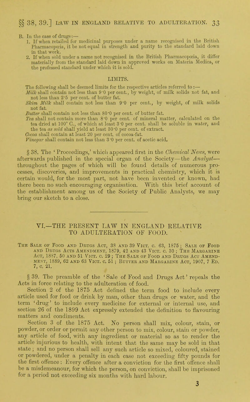 B. In the case of drugs:— 1. If when retailed Cor medicinal purposes under a name recognised in the British Pharmacopoeia, it be not equal in strength and purity to the standard laid down in that work. 2. If when sold under a name not recognised in the British Pharmacopoeia, it differ materially from the standard laid down in approved works on Materia Medica, or the professed standard under which it is sold. LIMITS. The following shall be deemed limits for the respective articles referred to :— Milk shall contain not less than 9'0 per cent., by weight, of milk solids not fat, and not less than 2'5 per cent, of butter fat. Skim Milk shall contain not less than 9'0 per cent., by weight, of milk solids not fat. Butter shall contain not less than 80 '0 per cent, of butter fat. Tea shall not contain more than 8 '0 per cent, of mineral matter, calculated on the tea dried at 100° C., of which at least 3'0 per cent, shall be soluble in water, and the tea as sold shall yield at least 30 -0 per cent, of extract. Cocoa shall contain at least 20 per cent, of cocoa-fat. Vinegar shall contain not less than 3 '0 per cent, of acetic acid. § 38. The ‘ Proceedings,’ which appeared first in the Chemical News, were afterwards published in the special organ of the Society—the Analyst— throughout the pages of which will be found details of numerous pro- cesses, discoveries, and improvements in practical chemistry, which it is certain would, for the most part, not have been invented or known, had there been no such encouraging organisation. With this brief account of the establishment among us of the Society of Public Analysts, we may bring our sketch to a close. VI.—THE PRESENT LAW IN ENGLAND RELATIVE TO ADULTERATION OF FOOD. The Sale of Food and Drugs Act, 38 and 39 Vict. c. 63, 1875 ; Sale of Food and Drugs Acts Amendment, 1879, 42 and 43 Vict. c. 30 ; The Margarine Act, 1887, 50 and 51 Vict. c. 29 ; The Sale of Food and Drugs Act Amend- ment, 1889, 62 and 63 Vict. c. 51; Butter and Margarine Act, 1907, 7 Ed. 7, c. 21. § 39. The preamble of the ‘Sale of Food and Drugs Act’ repeals the Acts in force relating to the adulteration of food. Section 2 of the 1875 Act defined the term food to include every article used for food or drink by man, other than drugs or water, and the term ‘drug’ to include every medicine for external or internal use, and section 26 of the 1899 Act expressly extended the definition to flavouring matters and condiments. Section 3 of the 1875 Act. No person shall mix, colour, stain, or powder, or order or permit any other person to mix, colour, stain or powder, any article of food, with any ingredient or material so as to render the article injurious to health, with intent that the same may be sold in that state; and no person shall sell any such article so mixed, coloured, stained or powdered, under a penalty in each case not exceeding fifty pounds for the first offence: Every offence after a conviction for the first offence shall be a misdemeanour, for which the person, on conviction, shall be imprisoned for a period not exceeding six months with hard labour. 3