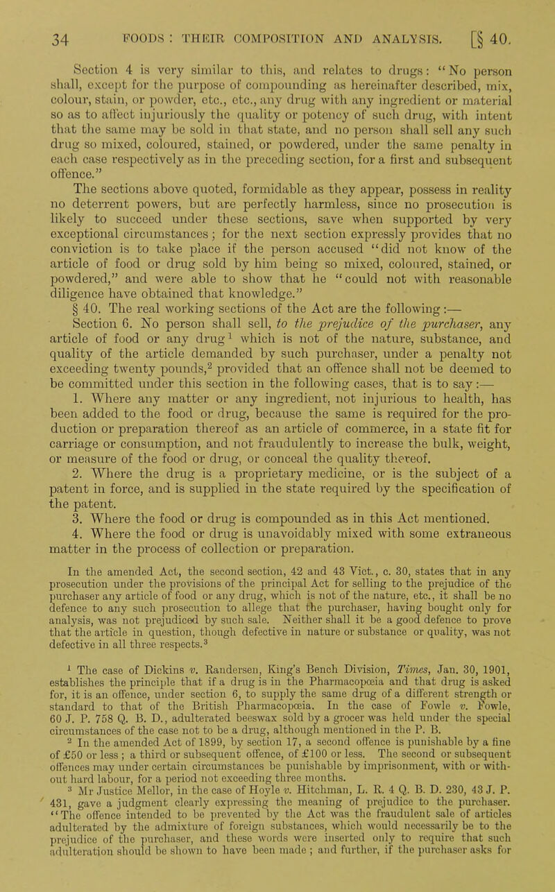 Section 4 is vei’y similar to this, and relates to drugs: “ No person shall, except for the purpose of compounding as hereinafter described, mix, colour, stain, or powder, etc., etc., any drug with any ingredient or material so as to affect injuriously the quality or potency of such drug, with intent that the same may be sold in that state, and no person shall sell any such drug so mixed, coloured, stained, or powdered, under the same penalty in each case respectively as in the preceding section, for a first and subsequent offence.” The sections above quoted, formidable as they appear, possess in reality no deterrent powers, but are perfectly harmless, since no prosecution is likely to succeed under these sections, save when supported by very exceptional circumstances; for the next section expressly provides that no conviction is to take place if the person accused “did not know of the article of food or drug sold by him being so mixed, coloured, stained, or powdered,” and were able to show that he “ could not with reasonable diligence have obtained that knowledge.” § 40. The real working sections of the Act are the following:— Section G. No person shall sell, to the prejudice of the purchaser, any article of food or any drug1 which is not of the nature, substance, and quality of the article demanded by such purchaser, under a penalty not exceeding twenty pounds,2 provided that an offence shall not be deemed to be committed under this section in the following cases, that is to say:— 1. Where any matter or any ingredient, not injurious to health, has been added to the food or drug, because the same is required for the pro- duction or preparation thereof as an article of commerce, in a state fit for carriage or consumption, and not fraudulently to increase the bulk, weight, or measure of the food or drug, or conceal the quality thereof. 2. Where the drug is a proprietary medicine, or is the subject of a patent in force, and is supplied in the state required by the specification of the patent. 3. Where the food or drug is compounded as in this Act mentioned. 4. Where the food or drug is unavoidably mixed with some extraneous matter in the process of collection or preparation. In the amended Act, the second section, 42 and 43 Yict., c. 30, states that in any prosecution under the provisions of the principal Act for selling to the prejudice of the purchaser any article of food or any drug, which is not of the nature, etc., it shall be no defence to any such prosecution to allege that the purchaser, having bought only for analysis, was not prejudiced by such sale. Neither shall it be a good defence to prove that the article in question, though defective in nature or substance or quality, was not defective in all three respects.3 1 The case of Dickins v. Randersen, King’s Bench Division, Times, Jan. 30, 1901, establishes the principle that if a drug is in the Pharmacopoeia and that drug is asked for, it is an offence, under section 6, to supply the same drug of a different strength or standard to that of the British Pharmacopoeia. In the case of Fowle v. Powle, 60 J. P. 758 Q. B. D., adulterated beeswax sold by a grocer was held under the special circumstances of the case not to be a drug, although mentioned in the P. B. 2 In the amended Act of 1899, by section 17, a second offence is punishable by a fine of £50 or less ; a third or subsequent offence, of £100 or less. The second or subsequent offences may under certain circumstances be punishable by imprisonment, with or with- out hard labour, for a period not exceeding three months. 3 Mr Justice Mellor, in the case of Hoyle v. Hitchman, L. R. 4 Q. B. D. 230, 43 J. P. 431, gave a judgment clearly expressing the meaning of prejudice to the purchaser. “The offonce intended to be prevented by the Act was the fraudulent sale of articles adulterated by the admixture of foreign substances, which would necessarily be to the prejudice of the purchaser, and these words were inserted only to require that such adulteration should be shown to have been made ; and further, if the purchaser asks for