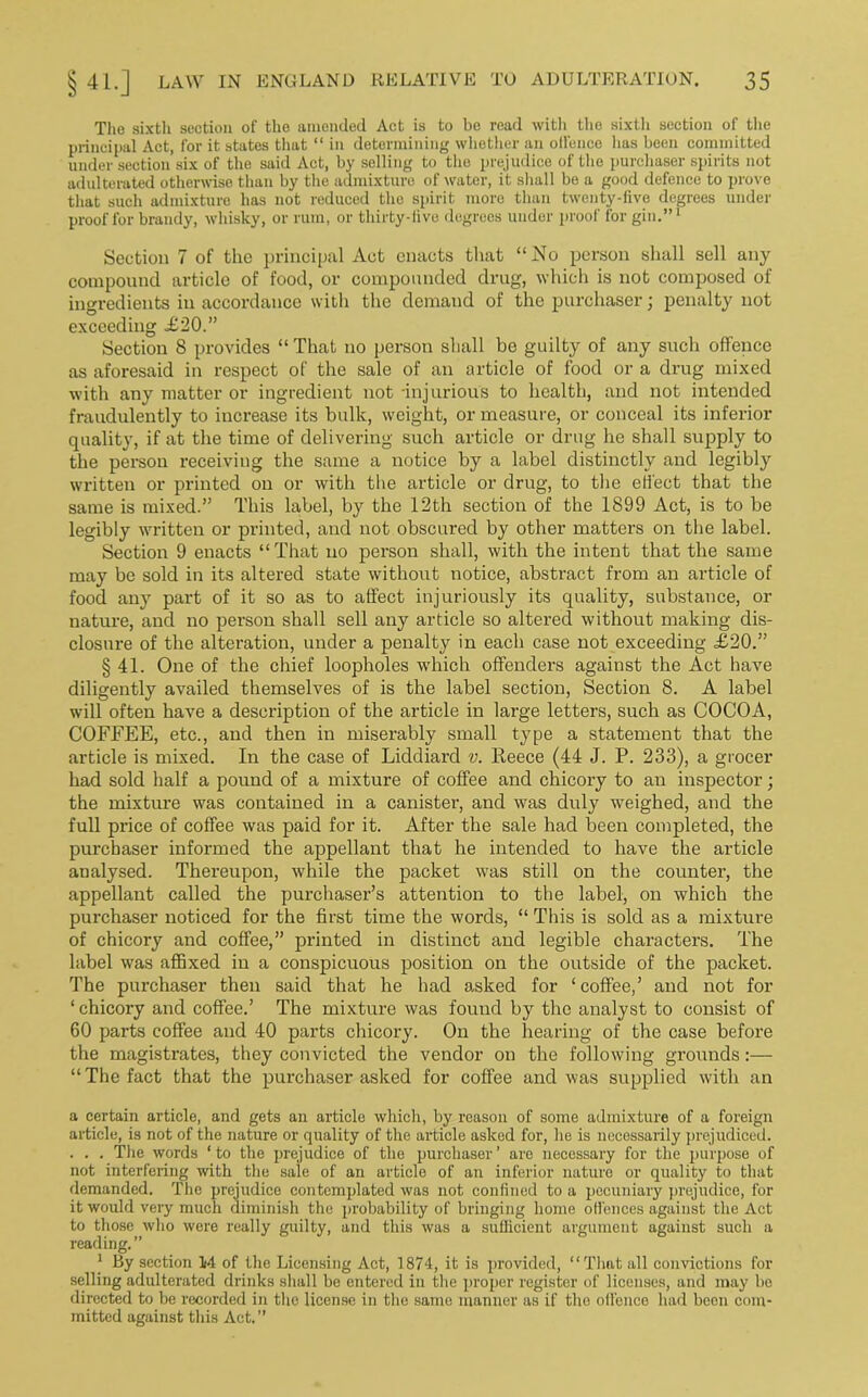 The sixth section of the amended Act is to bo read with the sixtli section of the principal Act, for it states that “ in determining whether an oil'enco has been committed under section six of the said Act, by selling to the prejudice of the purchaser spirits not adulterated otherwise than by the admixture of water, it shall be a good defence to prove that such admixture has not reduced the spirit moro than twenty-live degrees under proof for brandy, whisky, or rum, or thirty-five degrees under proof for gin.”1 Section 7 of the principal Act enacts that “No person shall sell any compound article of food, or compounded drug, which is not composed of ingredients in accordance with the demand of the purchaser; penalty not exceeding <£20.” Section 8 provides “That no person shall be guilty of any such offence as aforesaid in respect of the sale of an article of food or a drug mixed with any matter or ingredient not -injurious to health, and not intended fraudulently to increase its bulk, weight, or measure, or conceal its inferior quality, if at the time of delivering such article or drug he shall supply to the person receiving the same a notice by a label distinctly and legibly written or printed on or with the article or drug, to the effect that the same is mixed.” This label, by the 12th section of the 1899 Act, is to be legibly written or printed, and not obscured by other matters on the label. Section 9 enacts “That no person shall, with the intent that the same may be sold in its altered state without notice, abstract from an article of food any part of it so as to affect injuriously its quality, substance, or nature, and no person shall sell any article so altered without making dis- closure of the alteration, under a penalty in each case not exceeding £20.” § 41. One of the chief loopholes wdiich offenders against the Act have diligently availed themselves of is the label section, Section 8. A label will often have a description of the article in large letters, such as COCOA, COFFEE, etc., and then in miserably small type a statement that the article is mixed. In the case of Liddiard v. Reece (44 J. P. 233), a grocer had sold half a pound of a mixture of coffee and chicory to an inspector; the mixture was contained in a canister, and was duly weighed, and the full px-ice of coffee was paid for it. After the sale had been completed, the purchaser informed the appellant that he intended to have the ai’ticle analysed. Thei-eupon, while the packet was still on the countei-, the appellant called the purchaser’s attention to the label, oix which the purchaser noticed for the first time the words, “ This is sold as a mixture of chicory and coffee,” pi'inted in distinct and legible chai-acters. The label was affixed in a conspicuous position on the outside of the packet. The pui’chaser then said that he had asked for ‘coffee,’ and not for ‘ chicory and coffee.’ The mixture was found by the analyst to consist of 60 parts coffee and 40 parts chicox-y. On the hearing of the case befoi-e the magistrates, they convicted the vendor on the following groxxnds:— “The fact that the pui-chaser asked for coffee and was supplied with an a certain article, and gets an article which, by reason of some admixture of a foreign article, is not of the nature or quality of the article asked for, he is necessarily prejudiced. . . . The words * to the prejudice of the purchaser ’ are necessary for the purpose of not interfering with the sale of an article of an inferior nature or quality to that demanded. The prejudice contemplated was not confined to a pecuniary prejudice, for it would very much diminish the probability of bringing home offences against the Act to those who were really guilty, and this was a sufficient argument against such a reading.” 1 By section M of the Licensing Act, 1874, it is provided, “That all convictions for selling adulterated drinks shall be entered in the proper register of licenses, and may be directed to be recorded in the license in the same manner as if the ollence had been com- mitted against this Act.”