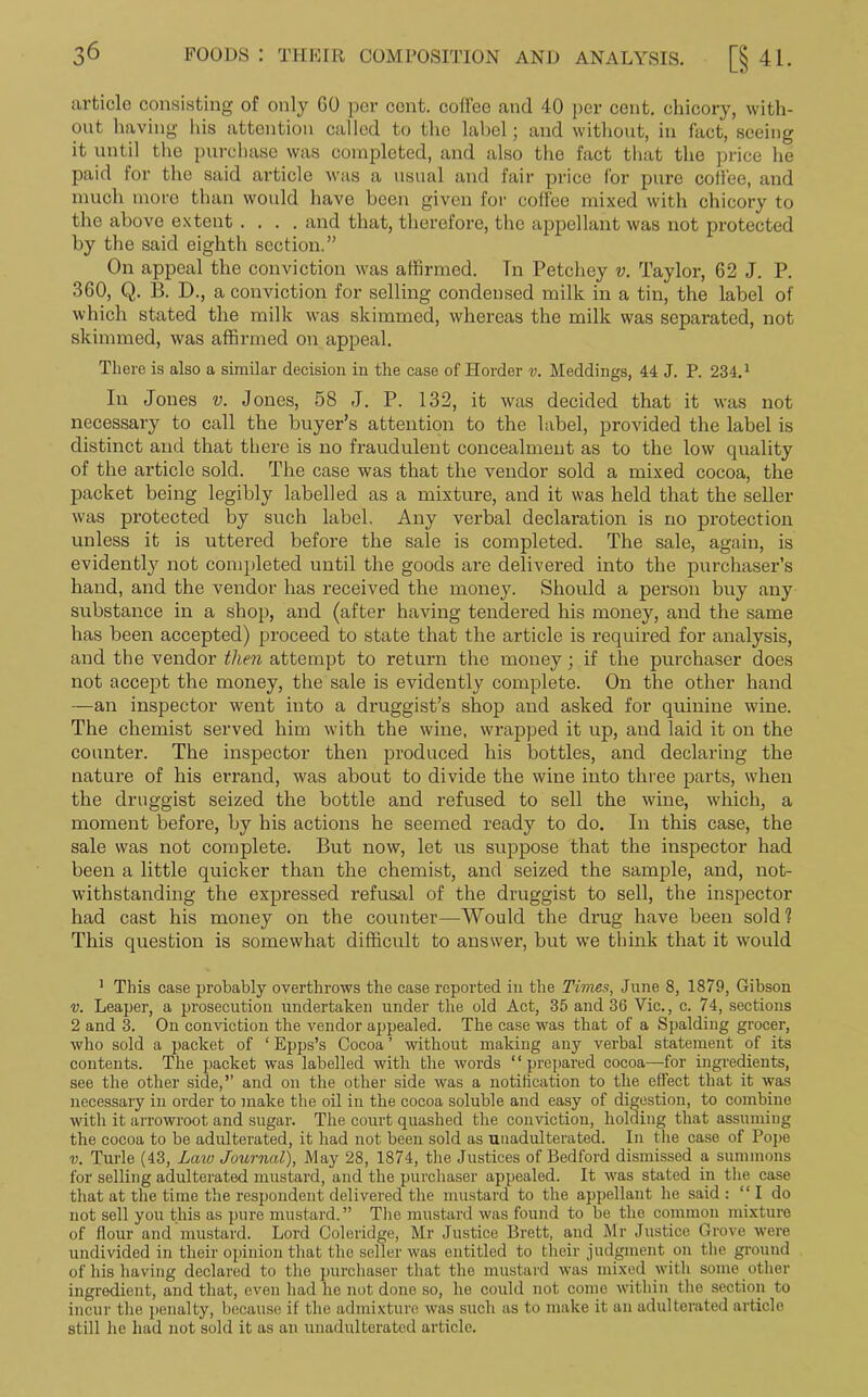 article consisting of only GO per cont. coffee and 40 per cent, chicory, with- out having his attention called to the label; and without, in fact, seeing it until the purchase was completed, and also the fact that the price he paid for the said article was a usual and fair price for pure coffee, and much more than would have been given for coffee mixed with chicory to the above extent .... and that, therefore, the appellant was not protected by the said eighth section. ” On appeal the conviction was affirmed. Tn Petchey v. Taylor, 62 J. P. 360, Q. B. D., a conviction for selling condensed milk in a tin, the label of which stated the milk was skimmed, whereas the milk was separated, not skimmed, was affirmed on appeal. There is also a similar decision in the case of Horder v. Meddings, 44 J. P. 234.1 2 In Jones v. Jones, 58 J. P. 132, it was decided that it was not necessary to call the buyer’s attention to the label, provided the label is distinct and that there is no fraudulent concealment as to the low quality of the article sold. The case was that the vendor sold a mixed cocoa, the packet being legibly labelled as a mixture, and it was held that the seller was protected by such label. Any verbal declaration is no protection unless it is uttered before the sale is completed. The sale, again, is evidently not completed until the goods are delivered into the purchaser’s hand, and the vendor has received the money. Should a person buy any substance in a shop, and (after having tendered his money, and the same has been accepted) proceed to state that the article is required for analysis, and the vendor then attempt to return the money; if the purchaser does not accept the money, the sale is evidently complete. On the other hand —an inspector went into a druggist’s shop and asked for quinine wine. The chemist served him with the wine, wrapped it up, and laid it on the counter. The inspector then produced his bottles, and declaring the nature of his errand, was about to divide the wine into three parts, when the druggist seized the bottle and refused to sell the wine, which, a moment before, by his actions he seemed ready to do. In this case, the sale was not complete. But now, let us suppose that the inspector had been a little quicker than the chemist, and seized the sample, and, not- withstanding the expressed refusal of the druggist to sell, the inspector had cast his money on the counter—Would the drug have been sold? This question is somewhat difficult to answer, but we think that it would 1 This case probably overthrows the case reported in the Times, June 8, 1879, Gibson v. Leaper, a prosecution undertaken under the old Act, 35 and 36 Vic., c. 74, sections 2 and 3. On conviction the vendor appealed. The case was that of a Spalding grocer, who sold a packet of ‘ Epps’s Cocoa ’ without making any verbal statement of its contents. The packet was labelled with the words ‘1 prepared cocoa—for ingredients, see the other side,’’ and on the other side was a notification to the effect that it was necessary in order to make the oil in the cocoa soluble and easy of digestion, to combine with it arrowroot and sugar. The court quashed the conviction, holding that assuming the cocoa to be adulterated, it had not been sold as unadulterated. In the case of Pope v. Turle (43, Law Journal), May 28, 1874, the Justices of Bedford dismissed a summons for selling adulterated mustard, and the purchaser appealed. It was stated in the case that at the time the respondent delivered the mustard to the appellant he said : “ I do not sell you this as pure mustard.” The mustard was found to be the common mixture of flour and mustard. Lord Coleridge, Mr Justice Brett, and Mr Justice Grove were undivided in their opinion that the seller was entitled to their judgment on the ground of his having declared to the purchaser that the mustard was mixed with some other ingredient, and that, even had he not done so, he coidd not come within the section to incur the penalty, because if the admixture was such as to make it an adulterated article still he had not sold it as an unadulterated article.