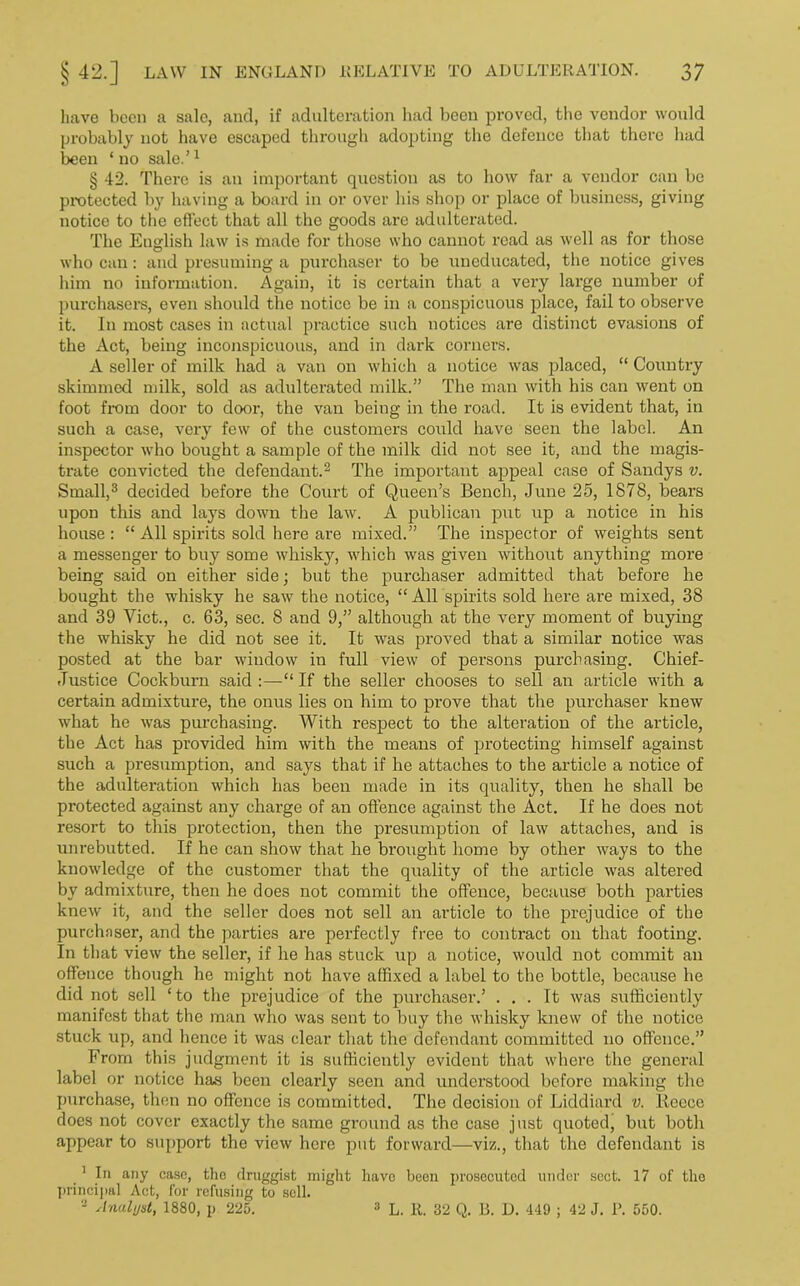 have been a sale, and, if adulteration had been proved, the vendor would probably not have escaped through adopting the defence that there had been ‘no sale.’1 § 42. There is an important question as to how far a vendor can be protected by having a board in or over his shop or place of business, giving notice to the effect that all the goods are adulterated. The English law is made for those who cannot read as well as for those who can: and presuming a purchaser to be uneducated, the notice gives him no information. Again, it is certain that a very large number of purchasers, even should the notice be in a conspicuous place, fail to observe it. In most cases in actual practice such notices are distinct evasions of the Act, being inconspicuous, and in dark corners. A seller of milk had a van on which a notice was placed, “ Country skimmed milk, sold as adulterated milk.” The man with his can went on foot from door to door, the van being in the road. It is evident that, in such a case, very few of the customers could have seen the label. An inspector who bought a sample of the milk did not see it, and the magis- trate convicted the defendant.2 The important appeal case of Sandys v. Small,3 decided before the Court of Queen’s Bench, June 25, 1878, bears upon this and lays down the law. A publican put up a notice in his house : “ All spirits sold here are mixed.” The inspector of weights sent a messenger to buy some whisky, which was given without anything more being said on either side; but the purchaser admitted that before he bought the whisky he saw the notice, “ All spirits sold here are mixed, 38 and 39 Viet., c. 63, sec. 8 and 9,” although at the very moment of buying the whisky he did not see it. It was proved that a similar notice was posted at the bar window in full view of persons purchasing. Chief- Justice Cockburn said :—“ If the seller chooses to sell an article with a certain admixture, the onus lies on him to pi’ove that the purchaser knew what he was purchasing. With respect to the alteration of the article, the Act has provided him with the means of protecting himself against such a presumption, and says that if he attaches to the article a notice of the adulteration which has been made in its quality, then he shall be protected against any charge of an offence against the Act. If he does not resort to this protection, then the presumption of law attaches, and is unrebutted, if he can show that he brought home by other ways to the knowledge of the customer that the quality of the article was altered by admixture, then he does not commit the offence, because both parties knew it, aud the seller does not sell an article to the prejudice of the purchnser, and the parties are perfectly free to contract on that footing. In that view the seller, if he has stuck up a notice, would not commit an offence though he might not have affixed a label to the bottle, because he did not sell ‘to the prejudice of the purchaser.’ ... It was sufficiently manifest that the man who was sent to buy the whisky knew of the notice stuck up, and hence it was clear that the defendant committed no offence.” From this judgment it is sufficiently evident that where the general label or notice has been clearly seen and understood before making the purchase, then no offence is committed. The decision of Liddiard v. Reece does not cover exactly the same ground as the case just quoted, but both appear to support the view here put forward—viz., that the defendant is .1 In any case, tho druggist might have been prosecuted under sect. 17 of the principal Act, for refusing to sell. - Analyst, 1880, p 225. 3 L. R. 32 Q. 13. D. 449 ; 42 J. P. 550.