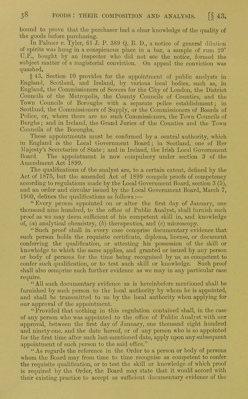 bound to prove that the purchaser had a clear knowledge of the quality of the goods before purchasing. In Palmer v. Tyler, 61 J. P. 389 Q. B. D., a notice of general dilution of spirits was hung in a conspicuous place in a bar, a sample of rum 29° U.P., bought by an inspector who did not s6e the notice, formed the subject matter of a magisterial conviction. On appeal the conviction was quashed. § 43. Section 10 provides for the appointment of public analysts in England, Scotland, and Ireland, by various local bodies, such as, in England, the Commissioners of Sewers for the City of London, the District Councils ot' the Metropolis, the County Councils of Counties, and the Town Councils of Boroughs with a separate police establishment; in Scotland, the Commissioners of Supply, or the Commissioners of Boards of Police, or, where there are no such Commissioners, the Town Councils of Burghs; and in Ireland, the Grand Juries of the Counties and the Town Councils of the Boroughs. These appointments must be confirmed by a central authority, which in England is the Local Government Board; in Scotland, one of Her Majesty’s Secretaries of State; and in Ireland, the Irish Local Government Board. The appointment is now compulsory under section 3 of the Amendment Act 1899. The qualifications of the analyst are, to a certain extent, defined by the Act of 1875, but the amended Act of 1899 compels proofs of competency according to regulations made by the Local Government Board, section 3 (5), and an order and circular issued by the Local Government Board, March 7, 1900, defines the qualifications as follows :— “ Every person appointed on or after the first day of January, one thousand nine hundred, to the office of Public Analyst, shall furnish such proof as we may deem sufficient of his competent skill in, and knowledge of, (a) analytical chemistry, (b) therapeutics, and (c) microscopy. “ Such proof shall in every case comprise documentary evidence that such person holds the requisite certificate, diploma, license, or document conferring the qualification, or attesting his possession of the skill or knowledge to which the same applies, and granted or issued by any person or body of persons for the time being recognised by us as competent to confer such qualification, or to test such skill or knowledge. Such proof shall also comprise such further evidence as we may in any particular case require. “All such documentary evidence as is hereinbefore mentioned shall be furnished by such person to the local authority by whom he is appointed, and shall be transmitted to us by the local authority when applying for our approval of the appointment. “ Provided that nothing in this regulation contained shall, in the case of any person who was appointed to the office of Public Analyst with our approval, between the first day of January, one thousand eight hundred and ninety-one. and the date hereof, or of any person who is so appointed for the first time after such last-mentioned date, apply upon any subsequent appointment of such person to the said office.” “ As regards the reference in the Order to a person or body of persons whom the Board may from time to time recognise as competent to confer the requisite qualification, or to test the skill or knowledge of which proof is required by the Order, the Board may state that it would accord with their existing practice to accept as sufficient documentary evidence of the